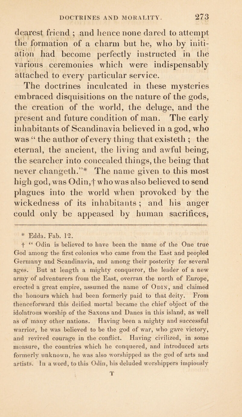 dearest friend ; and hence none dared to attempt tlie formation of a charm but he, who by initi¬ ation had become perfectly instructed in the various ceremonies which were indispensably attached to every particular service. The doctrines inculcated in these mysteries embraced disquisitions on the nature of the gods, the creation of the world, the deluge, and the present and future condition of man. The early inhabitants of Scandinavia believed in a god, who was the author of every thing that existeth ; the eternal, the ancient, the living and awful being, the searcher into concealed things, the being that never changeth.”^ The name given to this most high god, was Odin,t who was also believed to send plagues into the world when provoked by the wickedness of its inhabitants ; and his anger could only be appeased by human sacrifices. Edda. Fab. 12. f “ Odin is believed to have been the name of the One true God among- the first colonies who came from the East and peopled Germany and Scandinavia, and among* their posterity for several ag’es. But at length a mighty conqueror, the leader of a new army of adventurers from the East, overran the north of Europe, erected a great empire, assumed the name of Odin, and claimed the honours which had been formerly paid to that deity. PYom thenceforward this deified mortal became the chief object of the idolatrous worship of the Saxons and Danes in this island, as well as of many other nations. Having been a mighty and successful warrior, he was believed to be the god of war, who gave victory, and revived courage in the conflict. Having civilized, in some measure, the countries which he conquered, and introduced arts formerly unknown, he was also worshipped as the god of arts and artists. In a word, to this Odin, his deluded worshippers impiously T