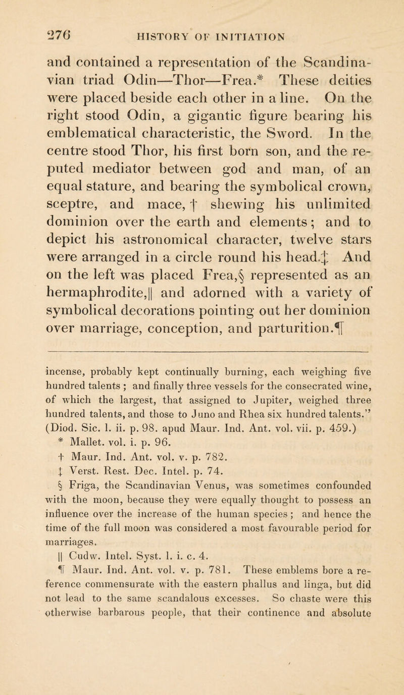 and contained a representation of the Scandina¬ vian triad Odin—Thor—Frea.^ These deities were placed beside each other in a line. On the right stood Odin, a gigantic figure bearing his emblematical characteristic, the Sword. In the centre stood Thor, his first born son, and the re¬ puted mediator between god and man, of an equal stature, and bearing the symbolical crown, sceptre, and mace, f shewing his unlimited dominion over the earth and elements; and to depict his astronomical character, twelve stars were arranged in a circle round his head.J And on the left was placed Frea,§ represented as an hermaphrodite,II and adorned with a variety of symbolical decorations pointing out her dominion over marriage, conception, and parturition.^ incense, probably kept continually burning, each weighing five hundred talents ; and finally three vessels for the consecrated wine, of which the largest, that assigned to Jupiter, weighed three hundred talents, and those to Juno and Rhea six hundred talents.” (Diod. Sic. 1. ii. p. 98. apud Maur. Ind. Ant. vol. vii. p. 459.) * Mallet, vol. i. p. 96. t Maur. Ind. Ant. vol. v. p. 782. f Verst. Rest. Dec. Intel, p. 74. § Friga, the Scandinavian Venus, was sometimes confounded with the moon, because they were equally thought to possess an influence over the increase of the human species ; and hence the time of the full moon was considered a most favourable period for marriages, II Cudw. Intel. Syst. 1. i. c. 4. 11 Maur. Ind. Ant. vol. v. p. 781. These emblems bore a re¬ ference commensurate with the eastern phallus and linga, but did not lead to the same scandalous excesses. So chaste were this otherwise barbarous people, that their continence and absolute