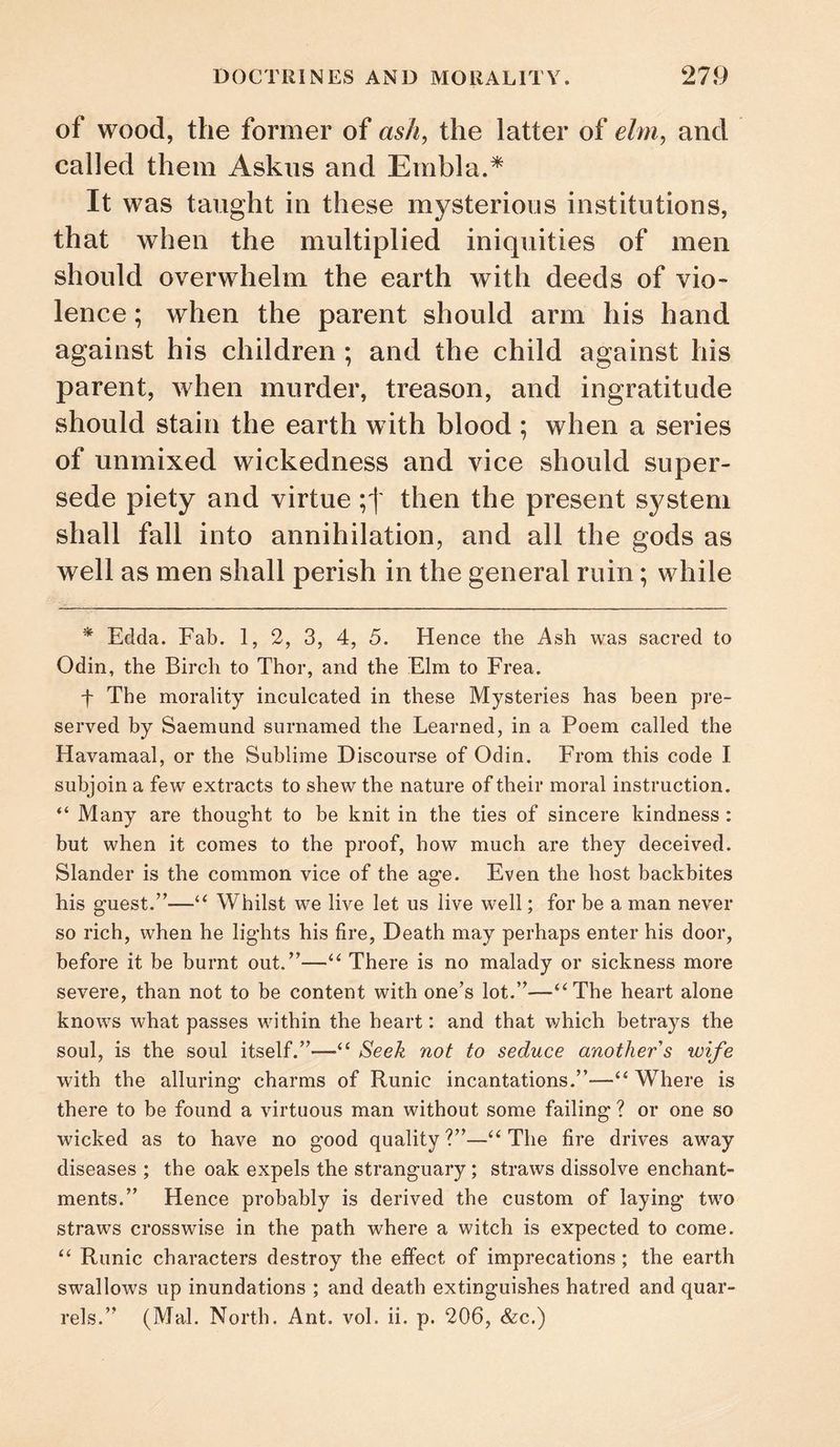 of wood, the former of as/i, the latter of ehn^ and called them Askns and Embla.* It was taught in these mysterious institutions, that when the multiplied iniquities of men should overwhelm the earth with deeds of vio¬ lence ; when the parent should arm his hand against his children ; and the child against his parent, when murder, treason, and ingratitude should stain the earth with blood ; when a series of unmixed wickedness and vice should super¬ sede piety and virtue then the present system shall fall into annihilation, and all the gods as well as men shall perish in the general ruin; while * Edda. Fab. 1, 2, 3, 4, 5. Hence the Ash was sacred to Odin, the Birch to Thor, and the Elm to Frea. f The morality inculcated in these Mysteries has been pre¬ served by Saemund surnamed the Learned, in a Poem called the Havamaal, or the Sublime Discourse of Odin. From this code I subjoin a few extracts to shew the nature of their moral instruction. “ Many are thought to be knit in the ties of sincere kindness : but when it comes to the proof, how much are they deceived. Slander is the common vice of the age. Even the host backbites his guest.”—‘‘ Whilst we live let us live well; for be a man never so rich, when he lights his fire, Death may perhaps enter his door, before it be burnt out.”—“ There is no malady or sickness more severe, than not to be content with one’s lot.”—‘^The heart alone knows what passes within the heart: and that v/hich betrays the soul, is the soul itself.”—‘‘ Seek not to seduce another's wife with the alluring charms of Runic incantations.”—“ Where is there to be found a virtuous man without some failing ? or one so wicked as to have no good quality?”—‘‘The fire drives away diseases ; the oak expels the stranguary; straws dissolve enchant¬ ments.” Hence probably is derived the custom of laying two straws crosswise in the path where a witch is expected to come. “ Runic characters destroy the effect of imprecations; the earth swallows up inundations ; and death extinguishes hatred and quar¬ rels.” (Mai. North. Ant. vol. ii. p. 206, &c.)