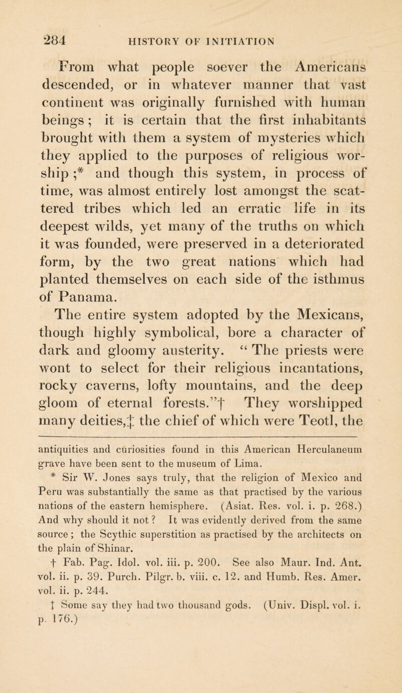 From what j>€ople soever the Americans descended, or in whatever manner that vast continent was originally furnished with human beings ; it is certain that the first inhabitants brought with them a system of mysteries which they applied to the purposes of religious wor¬ ship and though this system, in process of time, was almost entirely lost amongst the scat¬ tered tribes which led an erratic life in its deepest wilds, yet many of the truths on which it was founded, were preserved in a deteriorated form, by the two great nations which had planted themselves on each side of the isthmus of Panama. The entire system adopted by the Mexicans, though highly symbolical, bore a character of dark and gloomy austerity. “ The priests were wont to select for their religious incantations, rocky caverns, lofty mountains, and the deep gloom of eternal forests.”t They worshipped many deities, J the chief of which were Teotl, the antiquities and curiosities found in this American Herculaneum g'rave have been sent to the museum of Lima. * Sir W. Jones says truly, that the religion of Mexico and Peru was substantially the same as that practised by the various nations of the eastern hemisphere. (Asiat. Res. vol. i. p. 268.) And why should it not? It was evidently derived from the same source ; the Scythic superstition as practised by the architects on the plain of Shinar. t Fab. Pag. Idol. vol. hi. p. 200. See also Maur. Ind. Ant. vol. ii. p. 39. Purch. Pilgr. b. viii. c. 12. and Humb. Res. Amer. vol. ii. p. 244. X Some say they had two thousand gods. (Univ. Displ. vol. i. p, 176.)