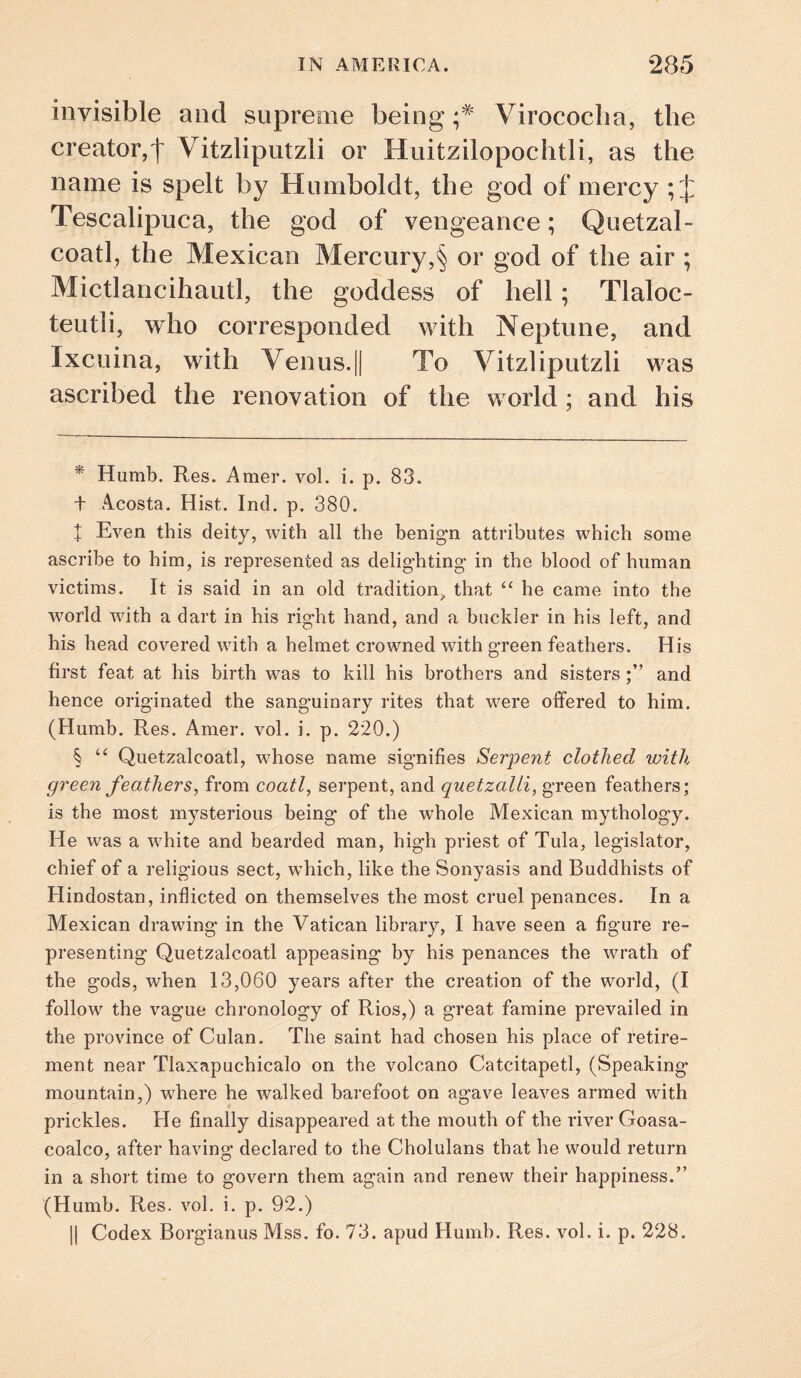 invisible and supreme being Virococlia, the creator,f Vitzlipiitzli or Huitzilopochtli, as the name is spelt by Humboldt, the god of mercy ; J Tescalipuca, the god of vengeance; Quetzal- coatl, the Mexican Mercury,§ or god of the air ; Mictlancihautl, the goddess of hell; Tlaloc- teutli, who corresponded with Neptune, and Ixcuina, with Venus.|| To Vitzlipiitzli was ascribed the renovation of the world; and his Humb. Res. Amer. vol. i. p. 83. t Acosta. Hist. Ind. p. 380. I Even this deity, with all the benign attributes which some ascribe to him, is represented as delighting in the blood of human victims. It is said in an old tradition^, that ‘‘ he came into the world with a dart in his right hand, and a buckler in his left, and his head covered with a helmet crowned with green feathers. His first feat at his birth was to kill his brothers and sistersand hence originated the sanguinary rites that were offered to him. (Humb. Res. Amer. vol. i. p. 220.) § Quetzalcoatl, whose name signifies Serpent clothed with green feathers, from coatl, serpent, and quetzalli, green feathers; is the most mysterious being of the whole Mexican mythology. He was a white and bearded man, high priest of Tula, legislator, chief of a religious sect, which, like the Sonyasis and Buddhists of Hindostan, inflicted on themselves the most cruel penances. In a Mexican drawing in the Vatican library, I have seen a figure re¬ presenting Quetzalcoatl appeasing by his penances the wrath of the gods, when 13,060 years after the creation of the world, (I follow the vague chronology of Rios,) a great famine prevailed in the province of Culan. The saint had chosen his place of retire¬ ment near Tlaxapuchicalo on the volcano Catcitapetl, (Speaking- mountain,) where he walked barefoot on agave leaves armed with prickles. He finally disappeared at the mouth of the river Goasa- coalco, after having declared to the Cholulans that he would return in a short time to govern them again and renew their happiness.” (Humb. Res. vol. i. p. 92.) II Codex Borgianus Mss. fo. 73. apud Humb. Res. vol. i. p. 228.