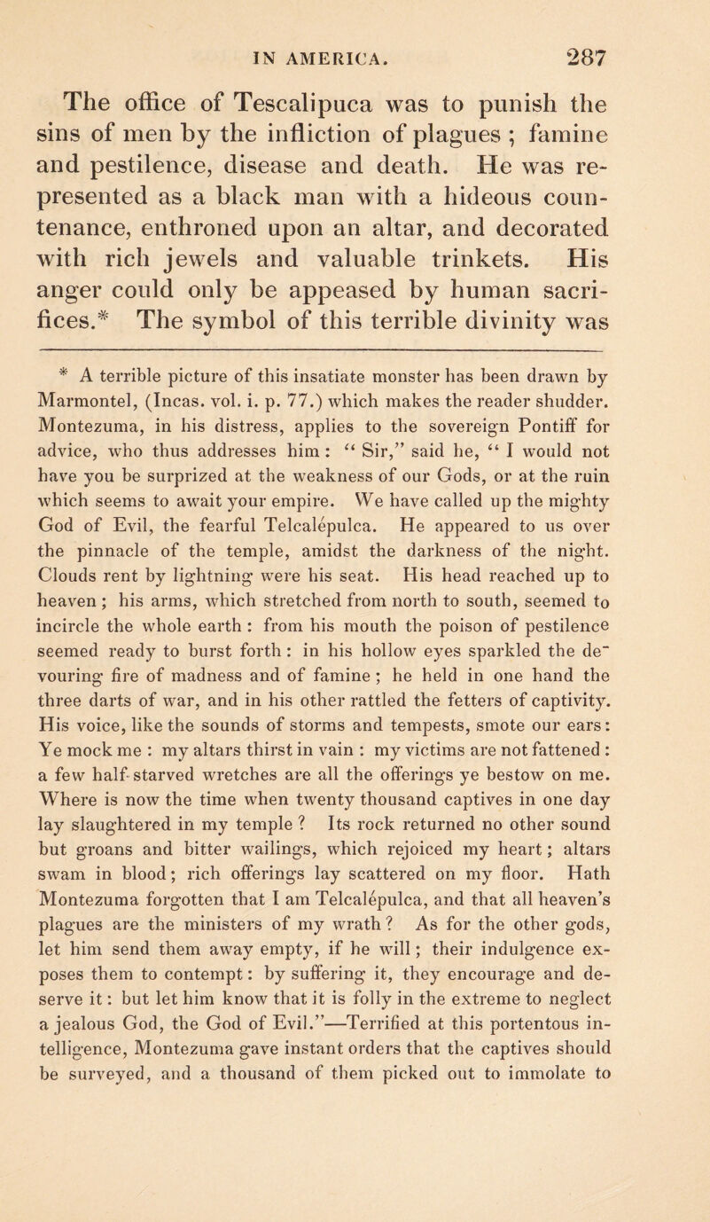 The office of Tescalipuca was to punish the sins of men by the infliction of plagues ; famine and pestilence, disease and death. He was re¬ presented as a black man with a hideous coun¬ tenance, enthroned upon an altar, and decorated with rich jewels and valuable trinkets. His anger could only be appeased by human sacri¬ fices.* The symbol of this terrible divinity was * A terrible picture of this insatiate monster has been drawn by Marmontel, (Incas, vol. i. p. 77.) which makes the reader shudder. Montezuma, in his distress, applies to the sovereign Pontiff for advice, who thus addresses him: Sir,” said he, “ I would not hav^e you be surprized at the weakness of our Gods, or at the ruin which seems to await your empire. We have called up the mighty God of Evil, the fearful Telcalepulca. He appeared to us over the pinnacle of the temple, amidst the darkness of the night. Clouds rent by lightning were his seat. His head reached up to heaven ; his arms, which stretched from north to south, seemed to incircle the whole earth : from his mouth the poison of pestilence seemed ready to burst forth: in his hollow eyes sparkled the de“ vouring fire of madness and of famine ; he held in one hand the three darts of war, and in his other rattled the fetters of captivity. His voice, like the sounds of storms and tempests, smote our ears: Ye mock me : my altars thirst in vain : my victims are not fattened : a few half starved wretches are all the offerings ye bestow on me. Where is now the time when twenty thousand captives in one day lay slaughtered in my temple ? Its rock returned no other sound but groans and bitter wailings, which rejoiced my heart; altars swam in blood; rich offerings lay scattered on my floor. Hath Montezuma forgotten that I am Telcalepulca, and that all heaven’s plagues are the ministers of my wrath? As for the other gods, let him send them away empty, if he will; their indulgence ex¬ poses them to contempt: by suffering it, they encourage and de¬ serve it: but let him know that it is folly in the extreme to neglect a jealous God, the God of Evil.”—Terrified at this portentous in¬ telligence, Montezuma gave instant orders that the captives should be surveyed, and a thousand of them picked out to immolate to