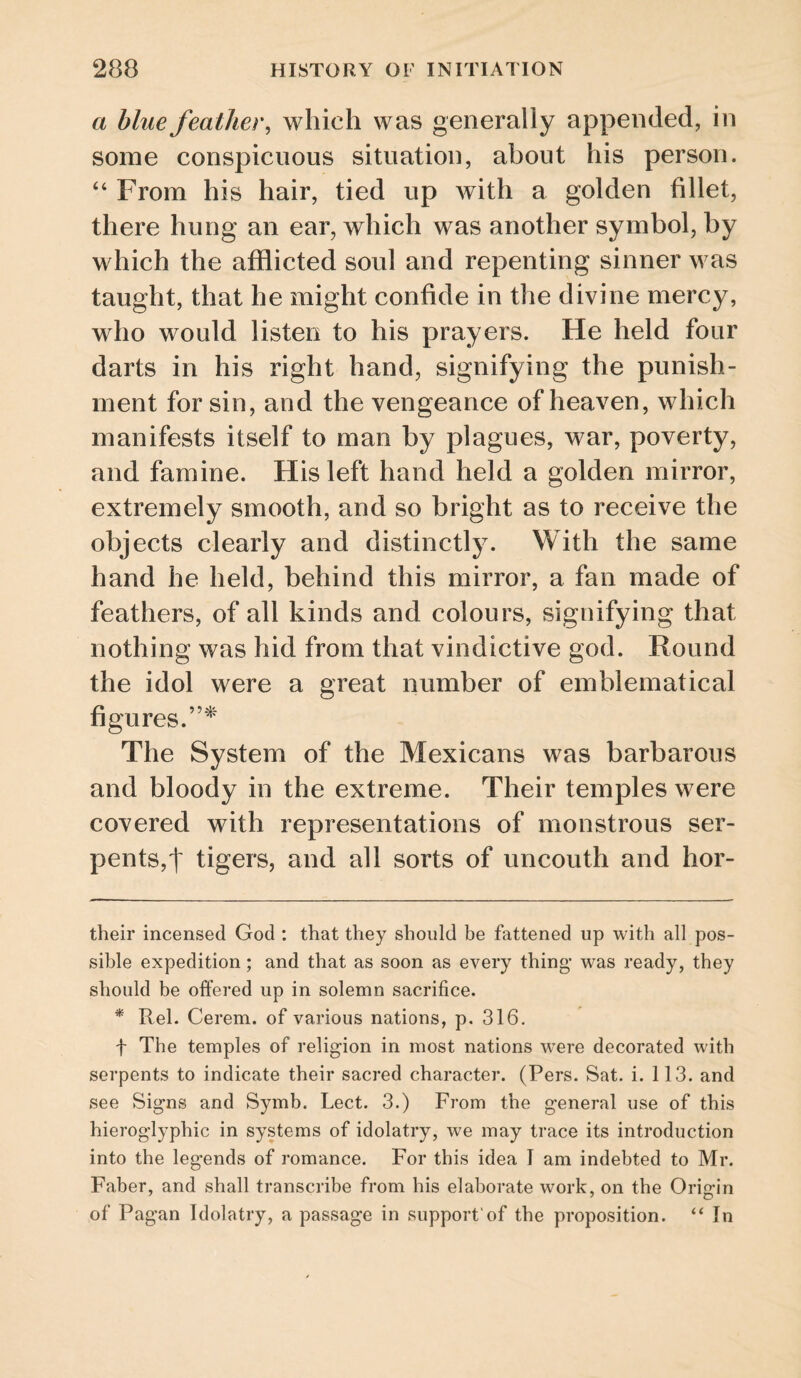 a blue feather, which was generally appended, in some conspicuous situation, about his person. ‘‘ From his hair, tied up with a golden fillet, there hung an ear, which was another symbol, by which the afflicted soul and repenting sinner was taught, that he might confide in the divine mercy, who would listen to his prayers. He held four darts in his right hand, signifying the punish¬ ment for sin, and the vengeance of heaven, which manifests itself to man by plagues, war, poverty, and famine. His left hand held a golden mirror, extremely smooth, and so bright as to receive the objects clearly and distinctly. With the same hand he held, behind this mirror, a fan made of feathers, of all kinds and colours, signifying that nothing was hid from that vindictive god. Round the idol were a great number of emblematical figures.”^' The System of the Mexicans was barbarous and bloody in the extreme. Their temples were covered with representations of monstrous ser¬ pents,')' tigers, and all sorts of uncouth and hor- their incensed God : that they should be fattened up with all pos¬ sible expedition; and that as soon as every thing* * was ready, they should be offered up in solemn sacrifice. * Rel. Cerem. of various nations, p. 316, t The temples of religion in most nations were decorated with serpents to indicate their sacred character. (Pers. Sat. i. 113. and see Signs and Symb. Lect. 3.) From the general use of this hieroglyphic in systems of idolatry, we may trace its introduction into the legends of romance. For this idea I am indebted to Mr. Faber, and shall transcribe from his elaborate work, on the Orifrin of Pagan Idolatry, a passage in support'of the proposition. “In