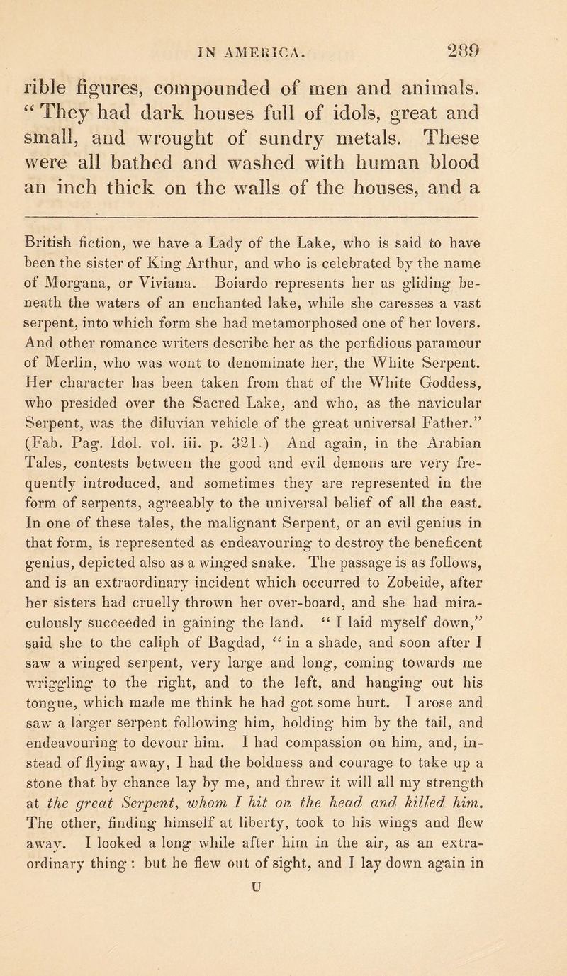 rible figures, compounded of men and animals. They had dark houses full of idols, great and small, and wrought of sundry metals. These were all bathed and washed with human blood an inch thick on the walls of the houses, and a British fiction, we have a Lady of the Lake, who is said to have been the sister of King’ Arthur, and who is celebrated by the name of Morgana, or Viviana. Boiardo represents her as gliding be¬ neath the waters of an enchanted lake, while she caresses a vast serpent, into which form she had metamorphosed one of her lovers. And other romance writers describe her as the perfidious paramour of Merlin, who was wont to denominate her, the White Serpent. Her character has been taken from that of the White Goddess, who presided over the Sacred Lake, and who, as the navicular Serpent, was the diluvian vehicle of the great universal Father.’’ (Fab. Pag. Idol. vol. iii. p. 321.) And again, in the Arabian Tales, contests between the good and evil demons are very fre¬ quently introduced, and sometimes they are represented in the form of serpents, agreeably to the universal belief of all the east. In one of these tales, the malignant Serpent, or an evil genius in that form, is represented as endeavouring to destroy the beneficent genius, depicted also as a winged snake. The passage is as follows, and is an extraordinary incident which occurred to Zobeide, after her sisters had cruelly thrown her over-board, and she had mira¬ culously succeeded in gaining the land. “ I laid myself down,” said she to the caliph of Bagdad, “ in a shade, and soon after I saw a winged serpent, very large and long, coming towards me wriggling to the right, and to the left, and hanging out his tongue, which made me think he had got some hurt. I arose and saw a larger serpent following him, holding him by the tail, and endeavouring to devour him. I had compassion on him, and, in¬ stead of flying away, I had the boldness and courage to take up a stone that by chance lay by me, and threw it will all my strength at the great Serpent, whom I hit on the head and killed him. The other, finding himself at liberty, took to his wings and flew away. I looked a long while after him in the air, as an extra¬ ordinary thing : but he flew out of sight, and I lay down again in U