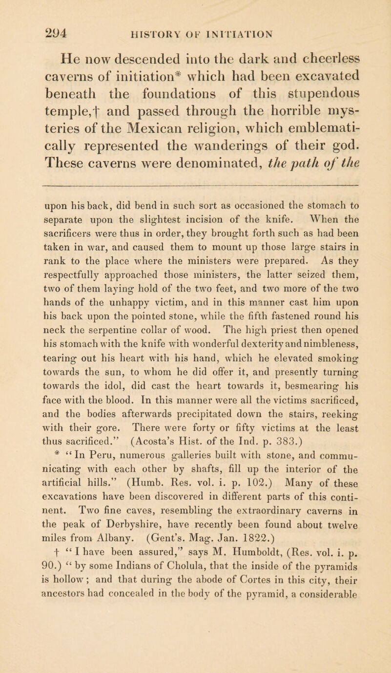 He now descended into the dark and cheerless caverns of initiation* * which had been excavated beneath the foundations of this stupendous temple,t and passed through the horrible mys¬ teries of the Mexican religion, which emblemati¬ cally represented the wanderings of their god. These caverns were denominated, the path of the upon his back, did bend in such sort as occasioned the stomach to separate upon the slightest incision of the knife. When the sacrificers were thus in order, they brought forth such as had been taken in war, and caused them to mount up those large stairs in rank to the place where the ministers were prepared. As they respectfully approached those ministers, the latter seized them, two of them laying hold of the two feet, and two more of the two hands of the unhappy victim, and in this manner cast him upon his back upon the pointed stone, while the fifth fastened round his neck the serpentine collar of wood. The high priest then opened his stomach with the knife with wonderful dexterity and nimbleness, tearing out his heart wdth his hand, which he elevated smoking tow^ards the sun, to whom he did offer it, and presently turning towards the idol, did cast the heart towards it, besmearing his face with the blood. In this manner were all the victims sacrificed, and the bodies afterwards precipitated down the stairs, reeking with their gore. There were forty or fifty victims at the least thus sacrificed.” (Acosta’s Hist, of the Ind. p. 383.) * “ In Peru, numerous galleries built with stone, and commu¬ nicating with each other by shafts, fill up the interior of the artificial hills.” (Humb. Res. vol. i. p. 102.) Many of these excavations have been discovered in different parts of this conti¬ nent. Two fine caves, resembling the extraordinary caverns in the peak of Derbyshire, have recently been found about twelve miles from Albany. (Gent’s. Mag. Jan. 1822.) t “ I have been assured,” says M. Humboldt, (Res. vol. i. p. 90.) by some Indians of Cholula, that the inside of the pyramids is hollow; and that during the abode of Cortes in this city, their ancestors had concealed in the body of the pyramid, a considerable