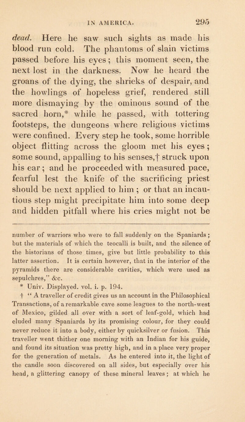 dead. Here he saw such sights as made his blood run cold. The phantoms of slain victims passed before his eyes; this moment seen, the next lost in the darkness. Now he heard the groans of the dying, the shrieks of despair, and the bowlings of hopeless grief, rendered still more dismaying by the ominous sound of the sacred horn,^ while he passed, with tottering footsteps, the dungeons where religious victims were confined. Every step he took, some horrible object flitting across the gloom met his eyes ; some sound, appalling to his senses,! struck upon his ear ; and he proceeded with measured pace, fearful lest the knife of the sacrificing priest should be next applied to him ; or that an incau¬ tious step might precipitate him into some deep and hidden pitfall where his cries might not be number of warriors who were to fall suddenly on the Spaniards ; but the materials of which the teocalli is built, and the silence of the historians of those times, give but little probability to this latter assertion. It is certain however, that in the interior of the pyramids there are considerable cavities, which were used as sepulchres/’ &c. * Univ. Displayed, vol. i. p. 194. t “A traveller of credit gives us an account in the Philosophical Transactions, of a remarkable cave some leagues to the north-west of Mexico, gilded all over with a sort of leaf-gold, which had eluded many Spaniards by its promising colour, for they could never reduce it into a body, either by quicksilver or fusion. This traveller went thither one morning with an Indian for his guide, and found its situation was pretty high, and in a place very proper for the generation of metals. As he entered into it, the light of the candle soon discovered on all sides, but especially over his head, a glittering canopy of these mineral leaves; at which he