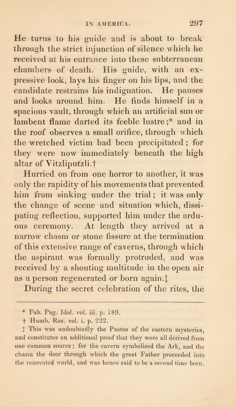 He turns to his guide and is about to break through the strict injunction of silence which he received at his entrance into these subterranean chambers of death. His guide, with an ex¬ pressive look, lays his finger on his lips, and the candidate restrains his indignation. He pauses and looks around him. He finds himself in a spacious vault, through which an artificial sun or lambent flame darted its feeble lustre and in the roof observes a small orifice, through which the wretched victim had been precipitated ; for they were now immediately beneath the high altar of Vitzliputzli.t Hurried on from one horror to another, it was only the rapidity of his movements that prevented him from sinking under the trial; it was only the change of scene and situation which, dissi¬ pating reflection, supported him under the ardu¬ ous ceremony. At length they arrived at a narrow chasm or stone fissure at the termination of this extensive range of caverns, through which the aspirant was formally protruded, and was received by a shouting multitude in the open air as a person regenerated or born again.| During the secret celebration of the rites, the * Fab. Pag. Idol. vol. iii. p. 189. f Humb. Res. vol. i. p. 222. X This was undoubtedly the Pastes of the eastern mysteries, and constitutes an additional proof that they were all derived from one common source; for the cavern symbolized the Ark, and the chasm the door through which the great Father proceeded into the renovated world, and was hence said to be a second time born.