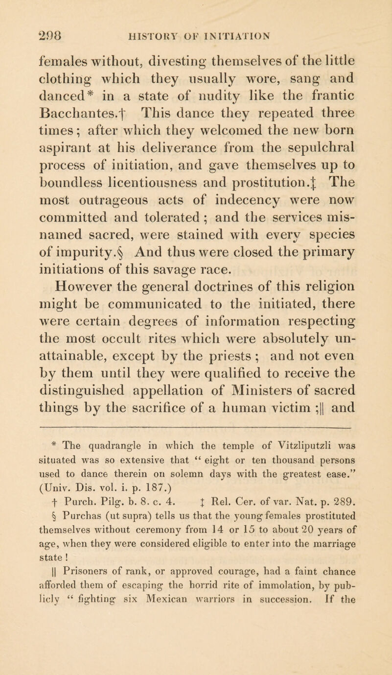 females without, divesting themselves of the little clothing which they usually wore, sang and danced* * * § in a state of nudity like the frantic Bacchantes.t This dance they repeated three times; after which they welcomed the new born aspirant at his deliverance from the sepulchral process of initiation, and gave themselves up to boundless licentiousness and prostitution.;}: The most outrageous acts of indecency were now committed and tolerated ; and the services mis¬ named sacred, were stained with every species of impurity.§ And thus were closed the primary initiations of this savage race. However the general doctrines of this religion might be communicated to the initiated, there were certain degrees of information respecting the most occult rites which were absolutely un¬ attainable, except by the priests ; and not even by them until they were qualified to receive the distinguished appellation of Ministers of sacred things by the sacrifice of a human victim ;11 and * The quadrangle in which the temple of Vitzliputzli was situated was so extensive that “ eight or ten thousand persons used to dance therein on solemn days with the greatest ease.’’ (Univ. Dis. vol. i. p. 187.) f Purch. Pilg. b. 8. c. 4. J Rel. Cer. of var. Nat. p. 289. § Purchas (ut supra) tells us that the young females prostituted themselves without ceremony from 14 or 15 to about 20 years of age, when they were considered eligible to enter into the marriage state ! II Prisoners of rank, or approved courage, had a faint chance afforded them of escaping the horrid rite of immolation, by pub¬ licly ‘‘ fighting six Mexican warriors in succession. If the