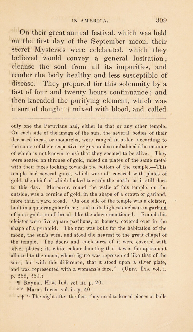 On their great annual festival, which was held on the first day of the September moon, their secret Mysteries were celebrated, which they believed would convey a general lustration; cleanse the soul from all its impurities, and render the body healthy and less susceptible of disease. They prepared for this solemnity by a fast of four and twenty hours continuance; and then kneaded the purifying element, which was a sort of dough tt mixed with blood, and called only one the Peruvians had, either in that or any other temple. On each side of the image of the sun, the several bodies of their deceased incas, or monarchs, were ranged in order, according to the course of their respective reigns, and so embalmed (the manner of which is not known to us) that they seemed to be alive. They were seated on thrones of gold, raised on plates of the same metal with their faces looking towards the bottom of the temple.—This temple had several gates, which were all covered with plates of gold, the chief of which looked towards the north, as it still does to this day. Moreover, round the walls of this temple, on the outside, was a cornice of gold, in the shape of a crown or garland, more than a yard broad. On one side of the temple was a cloister, built in a quadrangular form ; and in its highest enclosure a garland of pure gold, an ell broad, like the above-mentioned. Round this cloister were five square pavilions, or houses, covered over in the shape of a pyramid. The first was built for the habitation of the moon, the sun’s wife, and stood the nearest to the great chapel of the temple. The doors and enclosures of it were covered with silver plates; its white colour denoting that it was the apartment allotted to the moon, whose figure was represented like that of the sun ; but with this difference, that it stood upon a silver plate, and was represented with a womans’s face.” (Univ. Dis. vol. i. p. 268, 269.) H Raynal. Hist. Ind. vol. iii. p. 20. '* * Marm. Incas, vol. ii. p. 40. ft “ The night after the fast, they used to knead pieces or balls