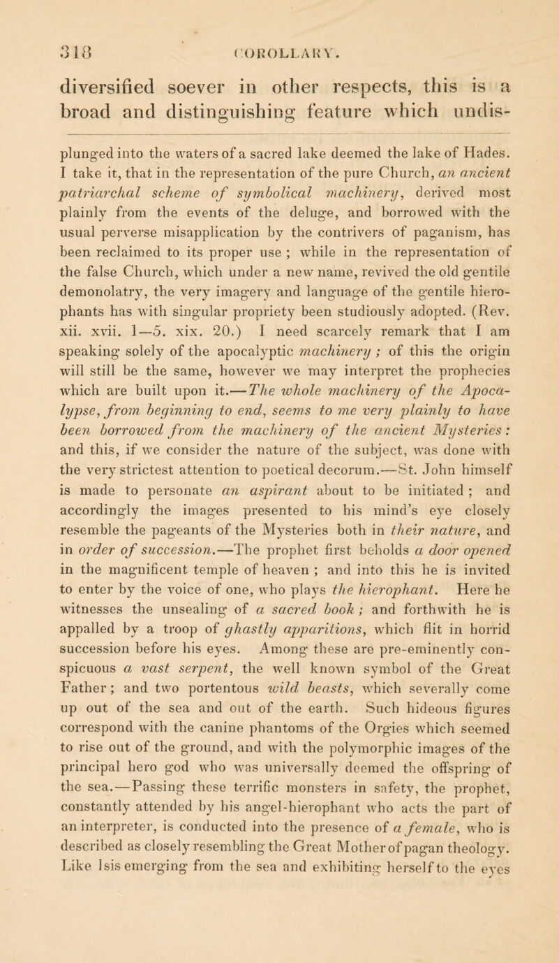 diversified soever in other respects, this is a broad and distinguishing feature which undis- plung-ed into the waters of a sacred lake deemed the lake of Hades. I take it, that in the representation of the pure Church, an ancient patriarchal scheme of symbolical machinery^ derived most plainly from the events of the deluge, and borrowed with the usual perverse misapplication by the contrivers of paganism, has been reclaimed to its proper use ; while in the representation of the false Church, which under a new name, revived the old gentile demonolatry, the very imagery and language of the gentile hiero¬ phants has with singular propriety been studiously adopted. (Rev. xii. xvii. 1—5. xix. 20.) I need scarcely remark that I am speaking solely of the apocalyptic machinery ; of this the origin will still be the same, however we may interpret the prophecies which are built upon it.— The whole machinery of the Apoca¬ lypse, from beginning to end, seems to me very plainly to have been borrowed from the machinery of the ancient Mysteries: and this, if we consider the nature of the subject, was done with the very strictest attention to poetical decorum.—St. John himself is made to personate aii aspirant about to be initiated ; and accordingly the images presented to his mind’s eye closely resemble the pageants of the Mysteries both in their nature, and in order of succession.—The prophet first beholds a door opened in the magnificent temple of heaven ; and into this he is invited to enter by the voice of one, who plays the hierophant. Here he witnesses the unsealing of a sacred book ; and forthwith he is appalled by a troop of ghastly apparitions, which flit in horrid succession before his eyes. Among these are pre-eminently con¬ spicuous a vast serpent, the well known symbol of the Great Father; and two portentous ivild beasts, which severally come up out of the sea and out of the earth. Such hideous figures correspond with the canine phantoms of the Orgies which seemed to rise out of the ground, and with the polymorphic images of the principal hero god who was universally deemed the offspring of the sea.—Passing these terrific monsters in safety, the prophet, constantly attended by his angel-hierophant who acts the part of an interpreter, is conducted into the presence of a female, who is described as closely resembling the Great Mother of pagan theology. Like Isis emerging from the sea and exhibiting herself to the eyes