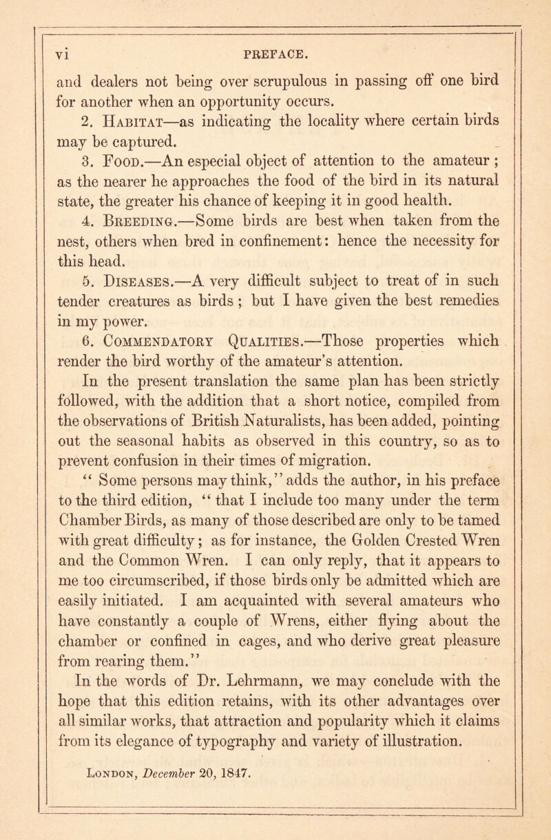 and dealers not being over scrupulous in passing off one bird for another when an opportunity occurs. 2. Habitat—as indicating the locality where certain birds may be captured. 3. Food.—An especial object of attention to the amateur ; as the nearer he approaches the food of the bird in its natural state, the greater his chance of keeping it in good health. 4. Breeding.—Some birds are best when taken from the nest, others when bred in confinement: hence the necessity for this head. 5. Diseases.—A very difficult subject to treat of in such tender creatures as birds; but I have given the best remedies in my power. 6. Commendatory Qualities.—Those properties which render the bird worthy of the amateur’s attention. In the present translation the same plan has been strictly followed, with the addition that a short notice, compiled from the observations of British Naturalists, has been added, pointing out the seasonal habits as observed in this country, so as to prevent confusion in their times of migration. “ Some persons may think,” adds the author, in his preface to the third edition, “ that I include too many under the term Chamber Birds, as many of those described are only to be tamed with great difficulty; as for instance, the Golden Crested Wren and the Common Wren. I can only reply, that it appears to me too circumscribed, if those birds only be admitted which are easily initiated. I am acquainted with several amateurs who have constantly a couple of Wrens, either flying about the chamber or confined in cages, and who derive great pleasm’e from rearing them. ” In the words of Dr. Lehrmann, we may conclude with the hope that this edition retains, with its other advantages over all similar works, that attraction and popularity which it claims from its elegance of typography and variety of illustration. London, December 20, 1847.