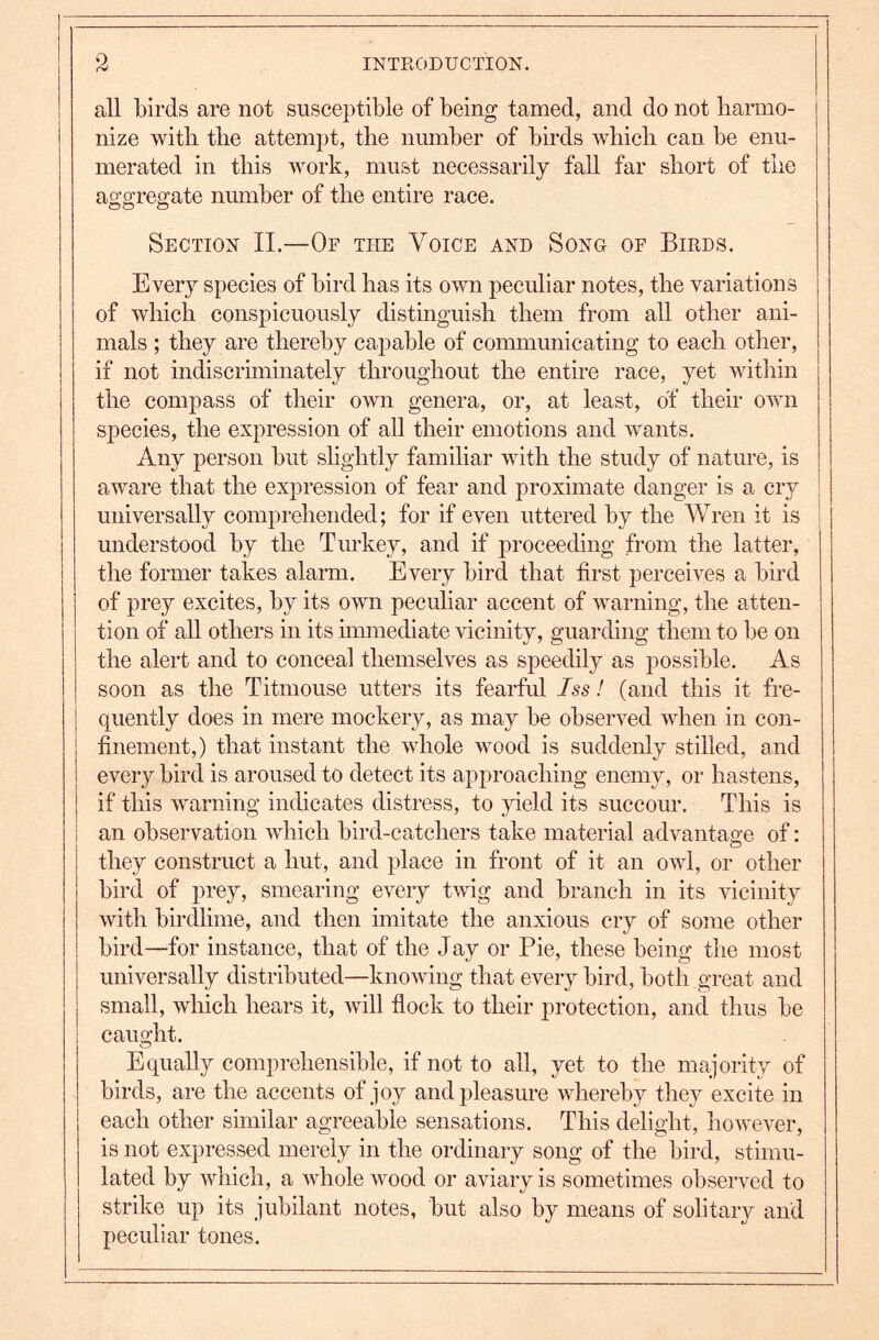 all birds are not susceptible of being tamed, and do not harmo- nize with the attempt, the number of birds which can be enu- merated in this work, must necessarily fall far short of the aggregate number of the entire race. Section II.—Of the Voice and Song of Birds. Every species of bird has its own peculiar notes, the variations of which conspicuously distinguish them from aU other ani- mals ; they are thereby capable of communicating to each other, if not indiscriminately throughout the entire race, yet within the compass of their own genera, or, at least, of their own species, the expression of all their emotions and wants. Any person but slightly familiar with the study of nature, is aware that the expression of fear and proximate danger is a cry universally comprehended; for if even uttered by the Wren it is ! understood by the Turkey, and if proceeding from the latter, the former takes alarm. Every bird that first perceives a bird of prey excites, by its own peculiar accent of warning, the atten- tion of all others in its immediate vicinity, guarding them to be on the alert and to conceal themselves as speedily as possible. As soon as the Titmouse utters its fearful Iss! (and this it fre- quently does in mere mockery, as may be observed when in con- finement,) that instant the whole wood is suddenly stilled, and every bird is aroused to detect its approaching enemy, or hastens, if this warning indicates distress, to yield its succour. This is an observation which bird-catchers take material advantage of: they construct a hut, and place in front of it an owl, or other bird of prey, smearing every twig and branch in its vicinity with birdlime, and then imitate the anxious cry of some other bird—for instance, that of the Jay or Pie, these being the most universally distributed—knowing that every bird, both great and small, which hears it, will flock to their protection, and thus be caught. Equally comprehensible, if not to all, yet to the majority of birds, are the accents of joy and pleasure whereby they excite in each other similar agreeable sensations. This delight, however, is not expressed merely in the ordinary song of the bird, stimu- lated by which, a whole wood or aviary is sometimes observed to strike up its jubilant notes, but also by means of solitary and peculiar tones.
