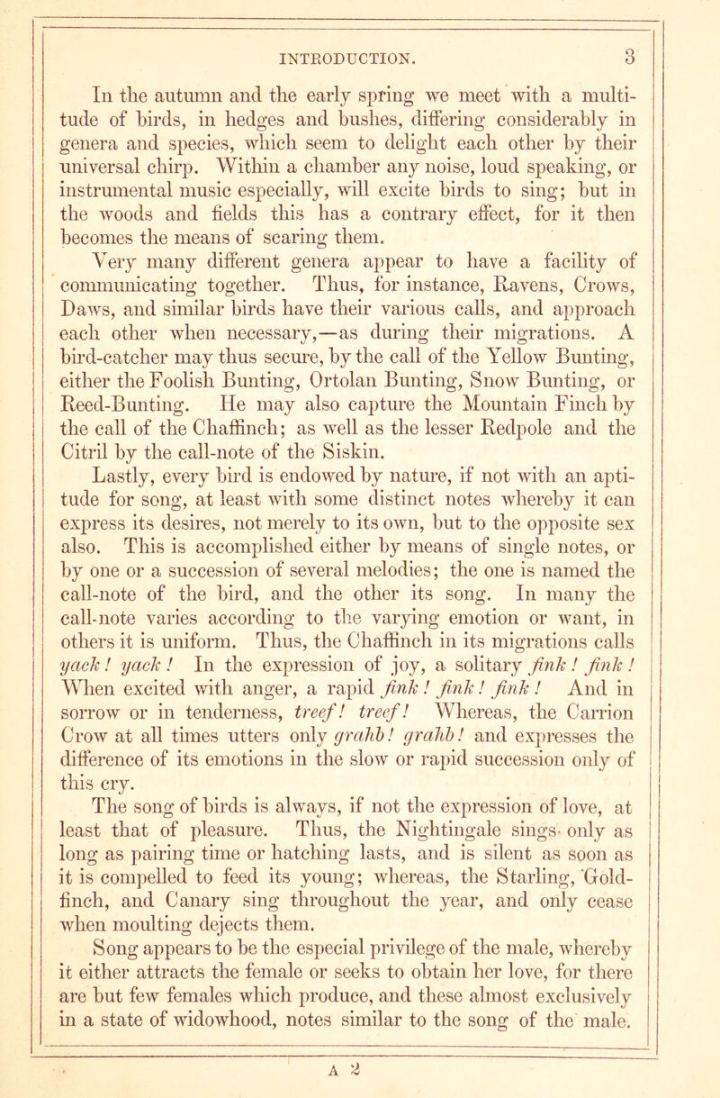 In the autumn and the early spring we meet with a multi- tude of birds, in hedges and hushes, differing considerably in genera and species, which seem to delight each other by their universal chirp. Within a chamber any noise, loud speaking, or instrumental music especially, will excite birds to sing; but in the woods and fields this has a contrary effect, for it then becomes the means of scaring them. Very many different genera appear to have a facility of communicating together. Thus, for instance. Ravens, Crows, Daws, and similar birds have their various calls, and approach each other when necessary,—as during their migrations. A bird-catcher may thus secure, by the call of the Yellow Bunting, either the Foolish Bunting, Ortolan Bunting, Snow Bunting, or Reed-Bunting. He may also capture the Mountain Finch by the call of the Chaffinch; as well as the lesser Redpole and the Citril by the call-note of the Siskin. Lastly, every bird is endowed by nature, if not with an apti- tude for song, at least with some distinct notes whereby it can express its desires, not merely to its own, but to the opposite sex also. This is accomplished either by means of single notes, or by one or a succession of several melodies; the one is named the call-note of the bird, and the other its song. In many the calhnote varies according to the varying emotion or want, in others it is uniform. Thus, the Chaffinch in its migrations calls yack! yack ! In the expression of joy, a solitary / fink ! When excited with anger, a rapid fink ! fink! fink ! And in sorrow or in tenderness, tree/1 treef! Whereas, the Carrion Crow at all times utters only gralibi gralibi and expresses the difference of its emotions in the slow or rapid succession only of this cry. The song of birds is always, if not the expression of love, at least that of pleasure. Thus, the Nightingale sings- only as long as pairing time or hatching lasts, and is silent as soon as it is compelled to feed its young; whereas, the Starling, Gold- finch, and Canary sing throughout the year, and only cease when moulting dejects them. Song appears to be the especial privilege of the male, whereby it either attracts the female or seeks to obtain her love, for there are but few females which produce, and these almost exclusively in a state of widowhood, notes similar to the song of the male.