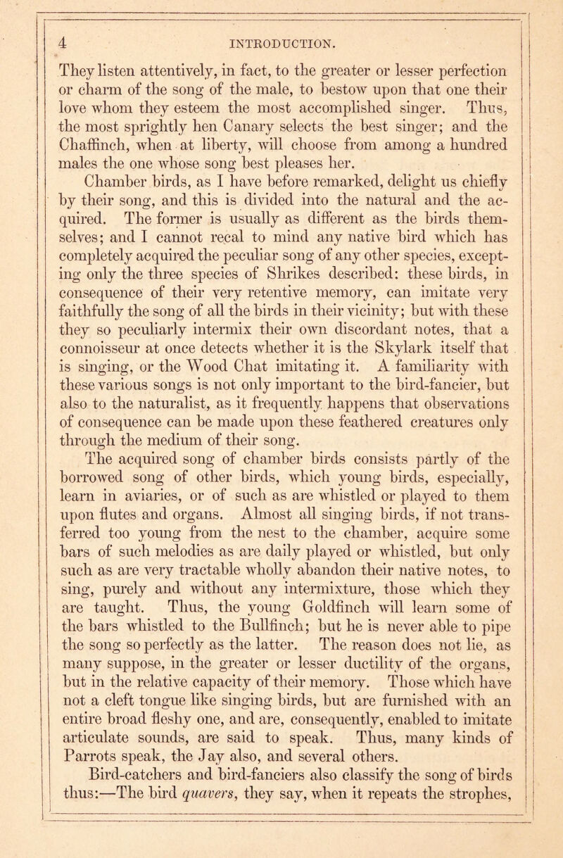 They listen attentively, in fact, to the greater or lesser perfection or charm of the song of the male, to bestow upon that one their love whom they esteem the most accomplished singer. Thus, the most sprightly hen Canary selects the best singer; and the Chaffinch, when at liberty, will choose from among a hundred males the one whose song best pleases her. Chamber birds, as I have before remarked, delight us chiefly by their song, and this is divided into the natm^al and the ac- quired. The former is usually as different as the birds them- selves; and I cannot recal to mind any native bird which has completely acquired the peculiar song of any other species, except- ing only the three species of Shrikes described: these birds, in consequence of their very retentive memory, can imitate very faithfully the song of all the birds in their vicinity; hut mth these they so peculiarly intermix their own discordant notes, that a connoisseur at once detects whether it is the Skylark itself that is singing, or the Wood Chat imitating it. A familiarity with these various songs is not only important to the bird-fancier, hut also to the naturalist, as it frequently happens that observations of consequence can he made upon these feathered creatm’es only through the medium of their song. The acquired song of chamber birds consists partly of the borrowed song of other birds, which young birds, especially, learn in aviaries, or of such as are whistled or played to them upon flutes and organs. Almost all singing birds, if not trans- ferred too young from the nest to the chamber, acquire some bars of such melodies as are daily played or whistled, but only such as are very tractable whoUy abandon their native notes, to sing, purely and without any intermixture, those which they are taught. Thus, the young Goldfinch will learn some of the bars whistled to the Bullfinch; but he is never able to pipe the song so perfectly as the latter. The reason does not lie, as many suppose, in the greater or lesser ductility of the organs, but in the relative capacity of their memory. Those which have not a cleft tongue like singing birds, but are furnished with an | entire broad fleshy one, and are, consequently, enabled to imitate j articulate sounds, are said to speak. Thus, many kinds of I Parrots speak, the Jay also, and several others. Bird-catchers and bird-fanciers also classify the song of bird s thus:—The bird quavers, they say, when it repeats the strophes,