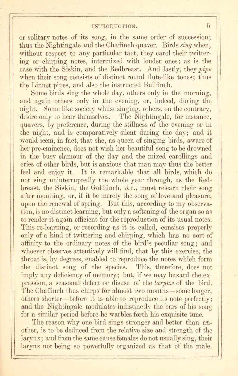 or solitary notes of its song, in the same order of succession; thus the Nightingale and the Chaffinch quaver. Birds sing when, without respect to any particular tact, they carol their twitter- ing or chirping notes, intermixed with louder ones; as is the case with the Siskin, and the Redbreast. And lastly, ihtj pipe i when their song consists of distinct round flute-like tones; thus the Linnet pipes, and also the instructed Bullfinch. Some birds sing the whole day, others only in the morning, and again others only in the evening, or, indeed, during the night. Some like society whilst singing, others, on the contrary, desire only to hear themselves. The Nightingale, for instance, quavers, by preference, during the stillness of the evening or in the night, and is comparatively silent during the day; and it would seem, in fact, that she, as queen of singing birds, aware of her pre-eminence, does not wish her beautiful song to he drowned in the busy clamour of the day and the mixed caroUings and cries of other birds, hut is anxious that man may thus the better feel and enjoy it. It is remarkable that all birds, which do not sing uninterruptedly the whole year through, as the Red- breast, the Siskin, the Goldfinch, &c., must relearn their song ! after moulting, or, if it he merely the song of love and pleasure, upon the renewal of spring. But this, according to my observa- tion, is no distinct learning, but only a softening of the organ so as to render it again efficient for the reproduction of its usual notes. This re-learning, or recording as it is called, consists properly only of a kind of twittering and chirping, which has no sort of affinity to the ordinary notes of the bird’s peculiar song; and whoever observes attentively will find, that by this exercise, the throat is, by degrees, enabled to reproduce the notes which form the distinct song of the species. This, therefore, does not imply any deficiency of memory; hut, if we may hazard the ex- pression, a seasonal defect or disuse of the larynx of the bird. The Chaffinch thus chirps for almost two months—some longer, others shorter—before it is able to reproduce its note perfectly; and the Nightingale modulates indistinctly the bars of his song for a similar period before he warbles forth his exquisite tune. The reason why one bird sings stronger and better than an- other, is to be deduced from the relative size and strength of the larynx; and from the same cause females do not usually sing, their larynx not being so powerfully organized as that of the male.