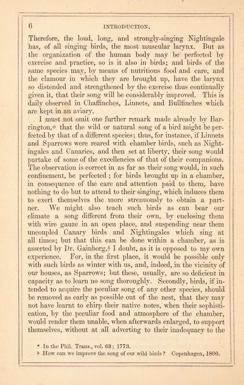 6 Therefore, the loud, long, and strongly-singing Nightingale has, of all singing birds, the most muscular larynx. But as the organization of the human body may he perfected by exercise and practice, so is it also in birds; and birds of the same species may, by means of nutritious food and care, and the clamour in which they are brought up, have the larynx so distended and strengthened by the exercise thus continually given it, that their song will he considerably improved. This is daily observed in Chaffinches, Linnets, and Bullfinches which are kept in an aviary. by Bar- rington,* that the wild or natural song of a bird might be per- fected by that of a different species; thus, for instance, if Linnets and Sparrows were reared with chamber birds, such as Night- ingales and Canaries, and then set at liberty, their song would partake of some of the excellencies of that of their comjianions. The observation is correct in as far as their song would, in such confinement, he perfected ; for birds brought up in a chamber, in consequence of the care and attention paid to them, have nothing to do hut to attend to their singing, which induces them to exert themselves the more strenuously to obtain a part- ner. We might also teach such birds as can hear our climate a song different from their own, by enclosing them with wire gauze in an open place, and suspending near them uncoupled Canary birds and Nightingales which sing at all times; hut that this can he done within a chamber, as is asserted by Dr. Gainborg,f I doubt, as it is opposed to my own experience. For, in the first place, it would be possible only with such birds as winter with us, and, indeed, in the vicinity of our houses, as Sparrows; but these, usually, are so deficient in capacity as to learn no song thoroughly. Secondly, birds, if in- tended to acquire the peculiar song of any other species, should be removed as early as possible out of the nest, that they may not have learnt to chirp their native notes, when their sophisti- cation, by the peculiar food and atmosphere of the chamber, would render them unable, when afterwards enlarged, to support themselves, without at all adverting to their inadequacy to the * In tlie Phil. Trans., vol. 63; 1773. •f How can we improve the song of our wild birds ? Copenhagen, 1800. I must not omit one further remark made already