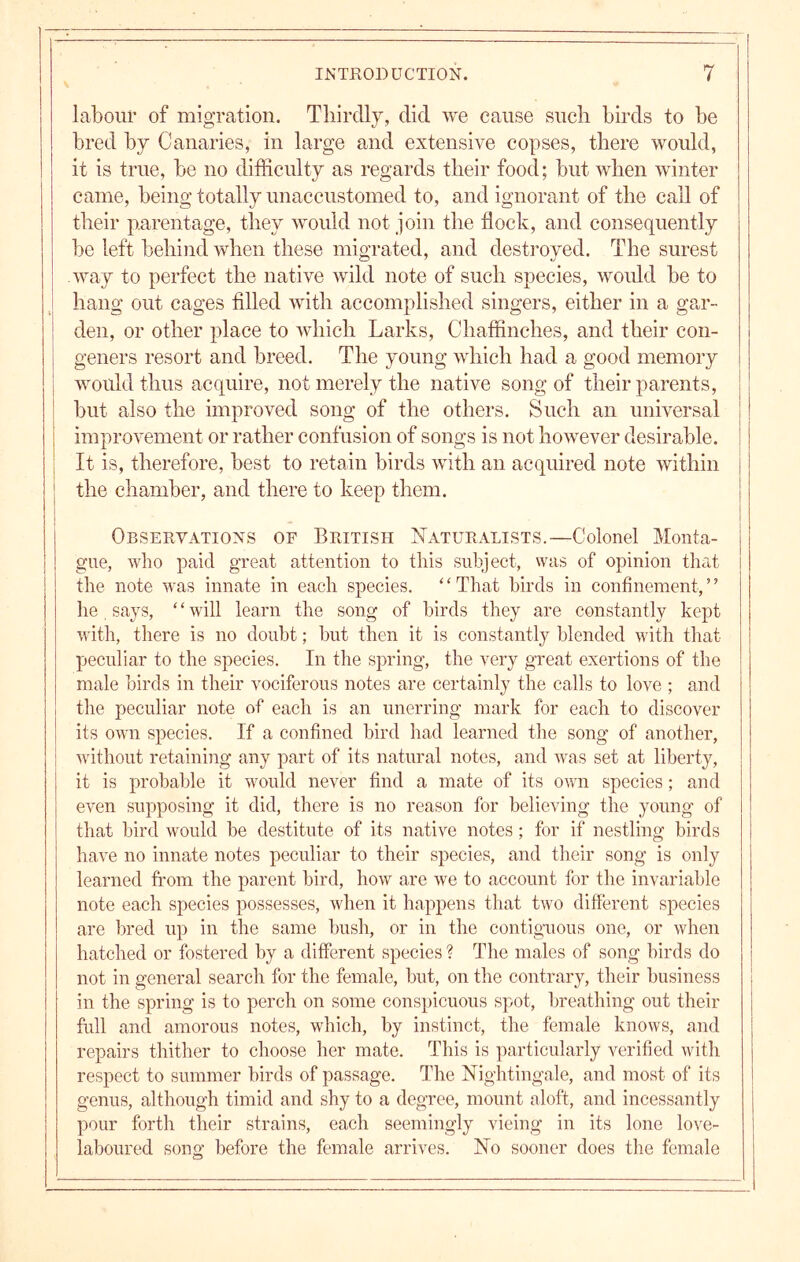 I 1 labour of migration. Tliirdly, did we cause such birds to be bred by Canaries, in large and extensive copses, there would, it is true, be no difficulty as regards their food; but when winter came, being totally unaccustomed to, and ignorant of the call of their parentage, they would not join the flock, and consequently be left behind when these migrated, and destroyed. The surest way to perfect the native wild note of such species, would be to hang out cages filled with accomplished singers, either in a gar- den, or other place to which Larks, Chaffinches, and their con- geners resort and breed. The young which had a good memory would thus acquire, not merely the native song of their parents, but also the improved song of the others. Such an universal improvement or rather confusion of songs is not however desirable. It is, therefore, best to retain birds with an acquired note within j the chamber, and there to keep them. j Observations of British Naturalists.—Colonel Monta- gue, who paid great attention to this subject, was of opinion that the note was innate in each species. ‘ ‘ That birds in confinement, ’ ’ he says, ‘ ‘ will learn the song of birds they are constantly kept with, there is no doubt; but then it is constantly blended with that peculiar to the species. In the spring, the very great exertions of the male birds in their vociferous notes are certainly the calls to love ; and the peculiar note of each is an unerring mark for each to discover its own species. If a confined bird had learned the song of another, without retaining any part of its natural notes, and was set at liberty, it is probable it would never find a mate of its own species; and even supposing it did, there is no reason for believing the young of that bird would be destitute of its native notes; for if nestling birds have no innate notes peculiar to their species, and their song is only learned from the parent bird, how are we to account for the invariable note each species possesses, when it happens that two different species are bred up in the same bush, or in the contiguous one, or when hatched or fostered by a different species ? The males of song birds do not in general search for the female, but, on the contrary, their business in the spring is to perch on some conspicuous spot, breathing out their full and amorous notes, which, by instinct, the female knows, and repairs thither to choose her mate. This is particularly verified with respect to summer birds of passage. The Nightingale, and most of its genus, although timid and shy to a degree, mount aloft, and incessantly pour forth their strains, each seemingly vicing in its lone love- laboured song before the female arrives. No sooner does the female