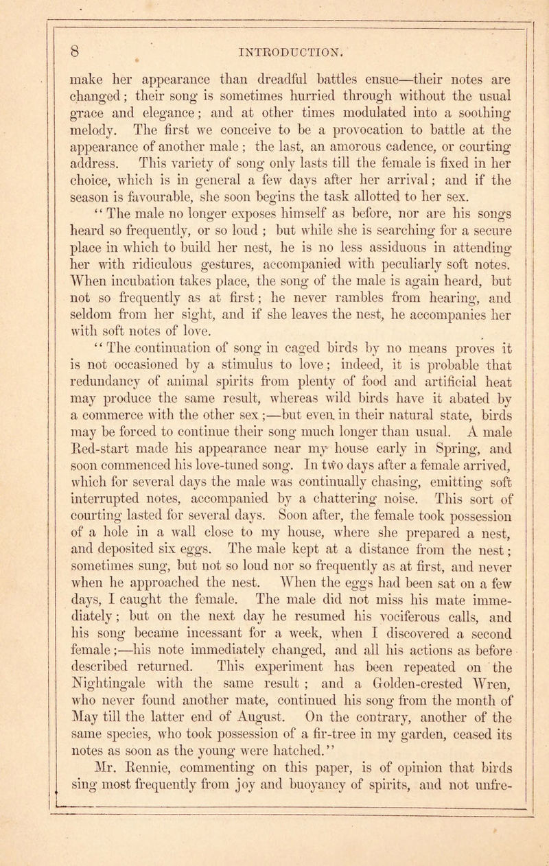 ie make her appearance than dreadful battles ensue—their notes are changed; their song is sometimes hurried through without the usual grace and elegance; and at other times modulated into a soothing melody. The first we conceive to he a provocation to battle at the appearance of another male ; the last, an amorous cadence, or courting address. This variety of song only lasts till the female is fixed in her choice, which is in general a few days after her arrival; and if the season is favourable, she soon begins the task allotted to her sex. ‘ ‘ The male no longer exposes himself as before, nor are his songs heard so frequently, or so loud ; hut while she is searching for a secure place in which to build her nest, he is no less assiduous in attending her with ridiculous gestures, accompanied with peculiarly soft notes. When incubation takes place, the song of the male is again heard, hut not so frequently as at first; he never rambles from hearing, and seldom fi’om her sight, and if she leaves the nest, he accompanies her with soft notes of love. ‘ ‘ The continuation of song in caged birds by no means proves it is not occasioned by a stimulus to love; indeed, it is probable that redundancy of animal spirits from plenty of food and artificial heat may produce the same result, whereas wild birds have it abated by a commerce with the other sex ;—hut even in their natural state, birds may be forced to continue their song much longer than usual. A male Red-start made his appearance near my house early in Spring, and soon commenced his love-tuned song. In two days after a female arrived, which for several days the male was continually chasing, emitting soft interrupted notes, accompanied by a chattering noise. This sort of courting lasted for several days. Soon after, the female took possession of a hole in a Avail close to my house, Avhere she prepared a nest, and deposited six eggs. The male kept at a distance from the nest; sometimes sung, but not so loud nor so frequently as at first, and never when he approached the nest. When the eggs had been sat on a few days, I caught the female. The male did not miss his mate imme- diately ; but on the next day he resumed his vociferous calls, and his song became incessant for a w^eek, Avhen I discoA^ered a second female;—his note immediately changed, and all his actions as before described returned. This experiment has been repeated on the Nightingale Avith the same result ; and a Golden-crested Wren, Avho never found another mate, continued his song from the month of May till the latter end of August. On the contrary, another of the same species, Avho took possession of a fir-tree in my garden, ceased its notes as soon as the young were hatched. ’ ’ Mr. Rennie, commenting on this paper, is of opinion that birds sing most frequently from joy and buoyancy of spirits, and not unfre-