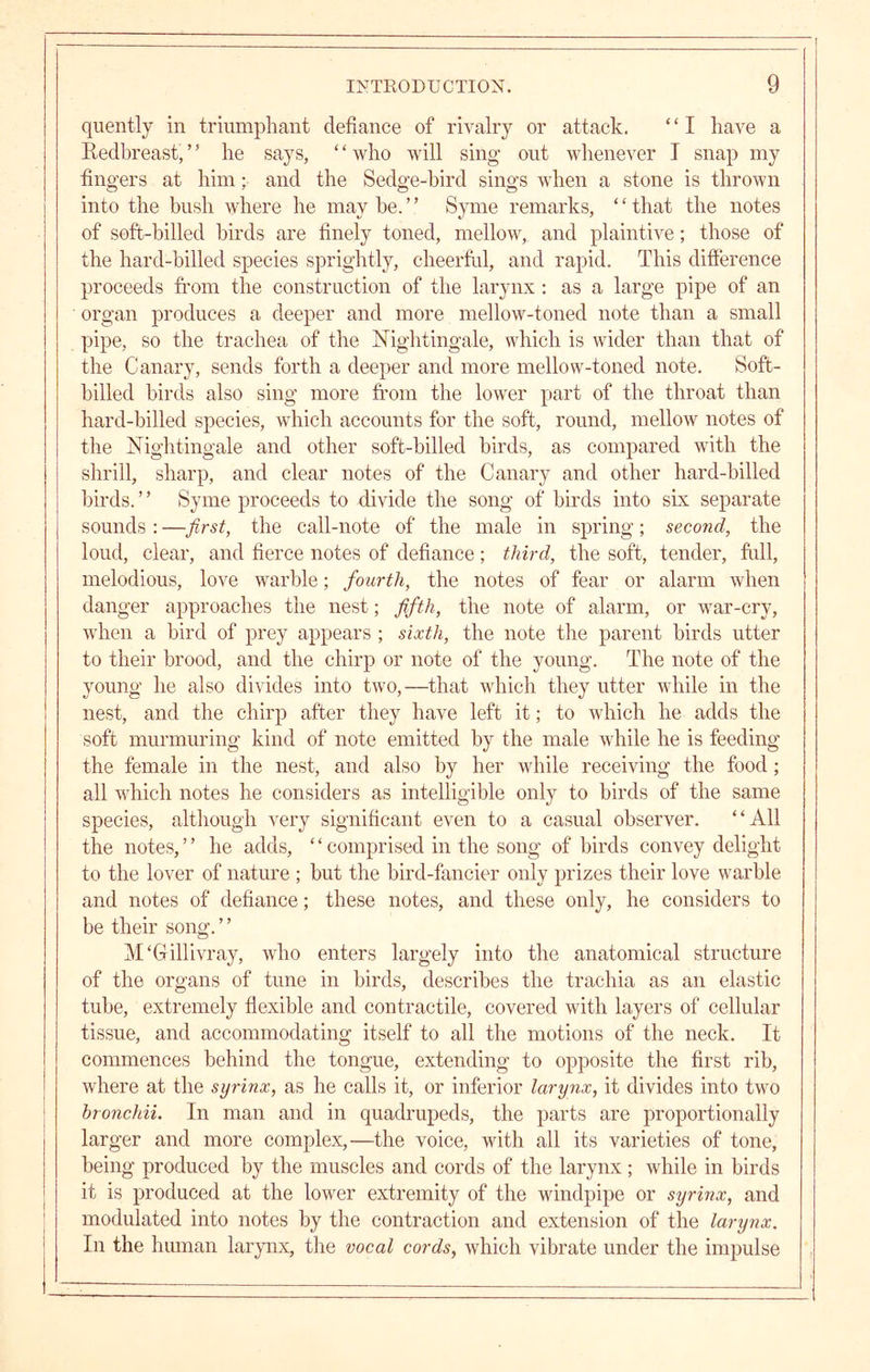 qiiently in triumphant defiance of rivalry or attack. ‘ ‘ I have a Redbreast, ’ ’ he says, ‘ ‘ who will sing out whenever I snap my fingers at him; and the Sedge-hird sings when a stone is thrown into the bush where he may be. ’ ’ Syme remarks, ‘ ‘ that the notes of soft-hilled birds are finely toned, mellow, and plaintive; those of the hard-billed species sprightly, cheerfid, and rapid. This difference proceeds fi'om the construction of the larynx ; as a large pipe of an organ produces a deeper and more mellow-toned note than a small pipe, so the trachea of the Nightingale, which is wider than that of the Canary, sends forth a deeper and more mellow-toned note. Soft- hilled birds also sing more fi’om the lower part of the throat than hard-hilled species, wdiich accounts for the soft, round, mellow notes of the Nightingale and other soft-billed birds, as compared with the shrill, sharp, and clear notes of the Canary and other hard-hilled birds. ’ ’ Syme proceeds to divide the song of birds into six separate sounds : —the call-note of the male in spring; second, the loud, clear, and fierce notes of defiance; third, the soft, tender, ftill, melodious, love warble; fourth, the notes of fear or alarm when danger approaches the nest; fifth, the note of alarm, or war-cry, when a bird of prey appears ; sixth, the note the parent birds utter to their brood, and the chirp or note of the young. The note of the young he also divides into two,—that wdiich they utter while in the nest, and the chirp after they have left it; to which he adds the soft murmuring kind of note emitted by the male while he is feeding the female in the nest, and also by her while receiving the food; all which notes he considers as intelligible only to birds of the same species, although very significant even to a casual observer. “All the notes, ’ ’ he adds, ‘ ‘ comprised in the song of birds convey delight to the lover of nature ; but the bird-fancier only prizes their love warble and notes of defiance; these notes, and these only, he considers to be their song. ’ ’ M'Gillivray, who enters largely into the anatomical structure of the organs of tune in birds, describes the trachia as an elastic tube, extremely flexible and contractile, covered with layers of cellular tissue, and accommodating itself to all the motions of the neck. It commences behind the tongue, extending to opposite the first rib, where at the syrinx, as he calls it, or inferior larynx, it divides into two hronchii. In man and in quadrupeds, the parts are proportionally larger and more complex,—the voice, with all its varieties of tone, being produced by the muscles and cords of the larynx; while in birds it is produced at the lower extremity of the windpipe or syrinx, and modulated into notes by the contraction and extension of the larynx. In the human larynx, the vocal cords, which vibrate under the impulse