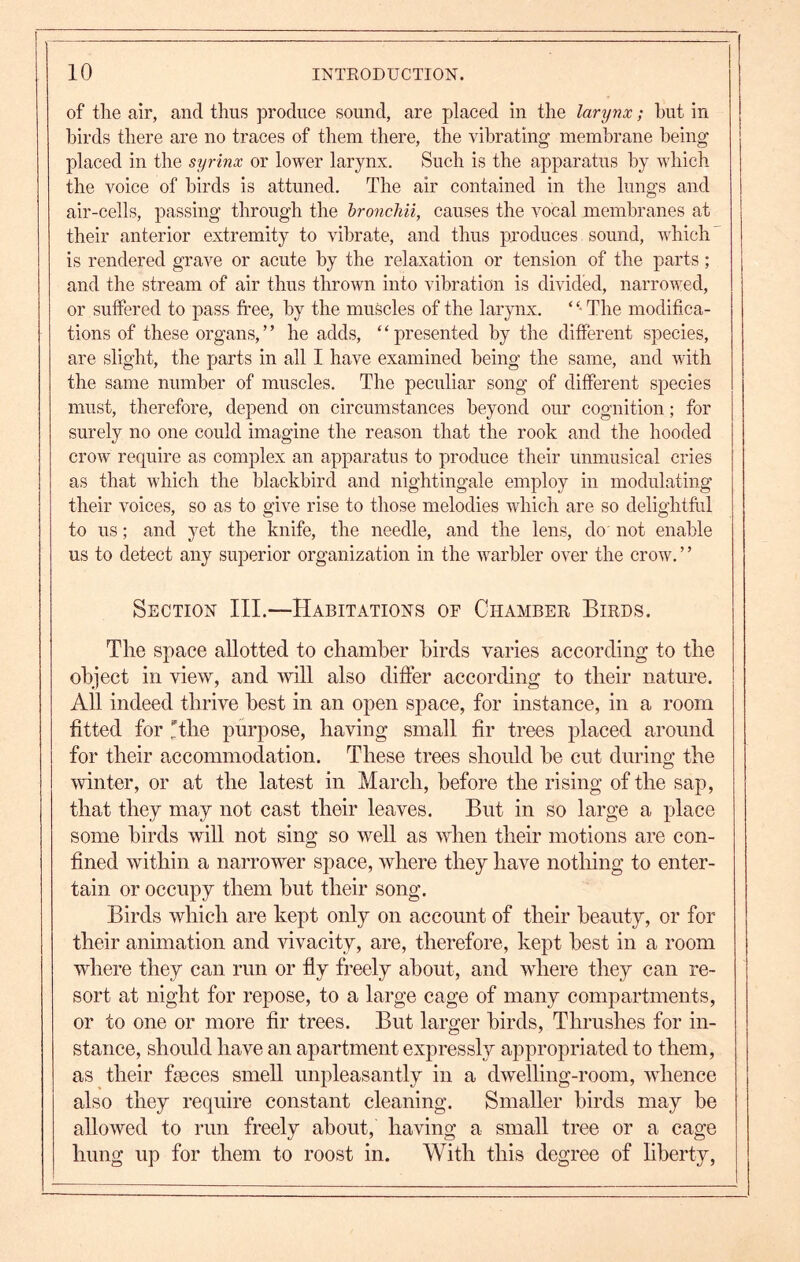 of tlie air, and thus produce sound, are placed in the larynx; hut in birds there are no traces of them there, the vibrating membrane being placed in the syrinx or lower larynx. Such is the apparatus by which the voice of birds is attuned. The air contained in the lungs and air-cells, passing through the hronchii, causes the vocal membranes at their anterior extremity to vibrate, and thus produces sound, which' is rendered grave or acute by the relaxation or tension of the parts; and the stream of air thus thrown into vibration is divided, narrowed, or suffered to pass fi*ee, by the muscles of the larjmx. ‘ The modifica- tions of these organs,” he adds, “presented by the different species, are slight, the parts in all I have examined being the same, and with the same number of muscles. The peculiar song of different species must, therefore, depend on circumstances beyond our cognition; for surely no one could imagine the reason that the rook and the hooded crow require as complex an apparatus to produce their unmusical cries as that which the blackbird and nightingale employ in modulating their voices, so as to give rise to those melodies which are so delightftil to us; and yet the knife, the needle, and the lens, do' not enable us to detect any superior organization in the warbler over the crow. ’ ’ Section III.—Habitations of Chamber Birds. The space allotted to chamber birds varies according to the object ill view, and will also differ according to their natm’e. All indeed thrive best in an open space, for instance, in a room fitted for Hhe purpose, having small fir trees placed around for their accommodation. These trees should he cut during the winter, or at the latest in March, before the rising of the sap, that they may not cast their leaves. But in so large a place some birds will not sing so well as when their motions are con- fined within a narrower space, Avhere they have nothing to enter- tain or occupy them hut their song. Birds which are kept only on account of their beauty, or for their animation and Hvacity, are, therefore, kept best in a room where they can run or fly freely about, and where they can re- sort at night for repose, to a large cage of many compartments, or to one or more fir trees. But larger birds. Thrushes for in- stance, should have an apartment expressl}^ appropriated to them, as their feces smell unpleasantly in a dwelling-room, whence also they require constant cleaning. Smaller birds may he allowed to run freely about, having a small tree or a cage hung up for them to roost in. With this degree of liberty.