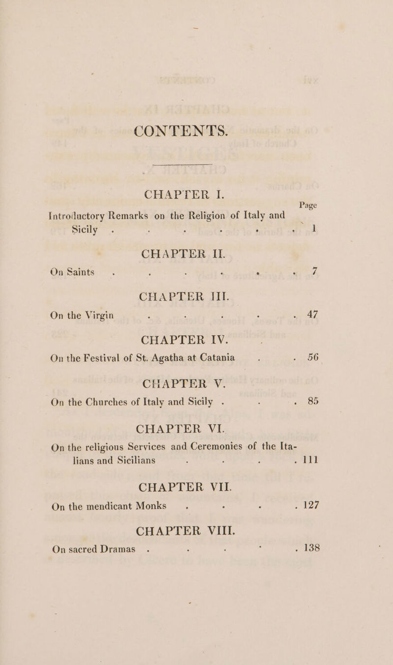 CONTENTS. CHAPTER IL. Page Introductory Remarks on the Religion of Italy and Sicily. : ; 7 a CHAPTER It. On Saints. : ‘ : Ege CHAPTER III. On the Virgin : : : me 4 CHAPTER IV. On the Festival of St. Agatha at Catania 96 CHAPTER V. On the Churches of Italy and Sicily . « @9 CHAPTER VI. On the religious Services and Ceremonies of the Ita- lians and Sicilians ; =. at CHAPTER VII. On the mendicant Monks. : é ee CHAPTER VIII. On sacred Dramas . : : : . 138