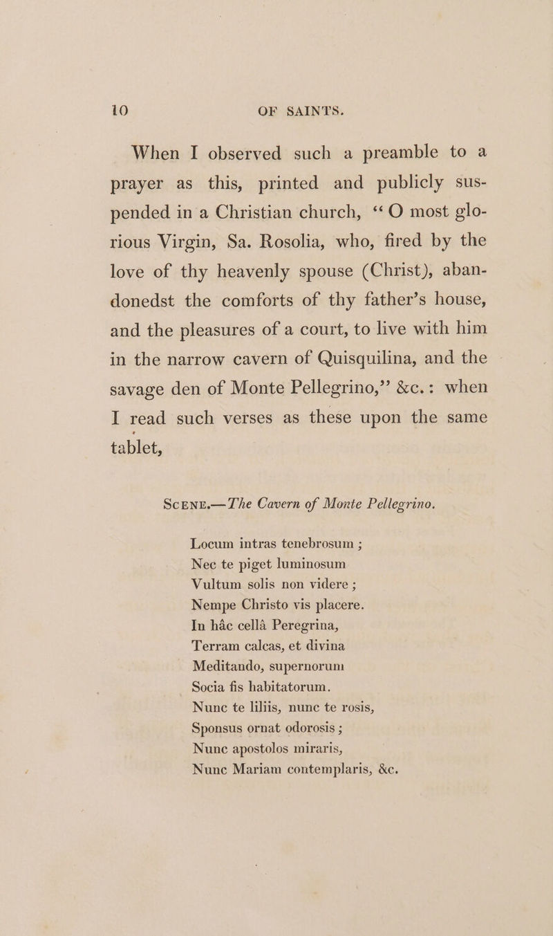 When I observed such a preamble to a prayer as this, printed and publicly sus- pended in a Christian church, ‘‘O most glo- rious Virgin, Sa. Rosolia, who, fired by the love of thy heavenly spouse (Christ), aban- donedst the comforts of thy father’s house, and the pleasures of a court, to live with him in the narrow cavern of Quisquilina, and the savage den of Monte Pellegrino,” &amp;c.: when I read such verses as these upon the same tablet, ScEnE.— The Cavern of Monte Pellegrino. Locum intras tenebrosum ; Nec te piget luminosum Vultum solis non videre ; Nempe Christo vis placere. In hac cella Peregrina, Terram calcas, et divina Meditando, supernorum Socia fis habitatorum. Nunc te liliis, nunc te rosis, Sponsus ornat odorosis ; Nunc apostolos miraris, Nunc Mariam contemplaris, &amp;c.