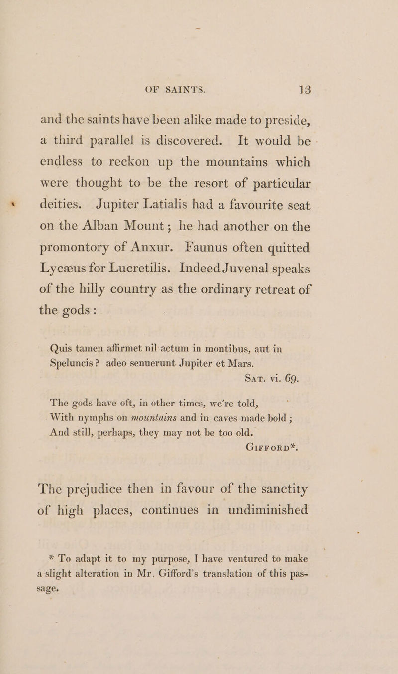 and the saints have been alike made to preside, a third parallel is discovered. It would be - endless to reckon up the mountains which were thought to be the resort of particular deities. Jupiter Latialis had a favourite seat on the Alban Mount; he had another on the promontory of Anxur. Faunus often quitted Lyczus for Lucretilis. Indeed Juvenal speaks of the hilly country as the ordinary retreat of the gods: Quis tamen affirmet nil actum in montibus, aut in Speluncis ? adeo senuerunt Jupiter et Mars. Sat. vi. 69. The gods have oft, in other times, we’re told, With nymphs on mountains and in caves made bold ; And still, perhaps, they may not be too old. GirFoRpD*, The prejudice then in favour of the sanctity of high places, continues in undiminished * To adapt it to my purpose, I have ventured to make a slight alteration in Mr. Gifford’s translation of this pas- sage.