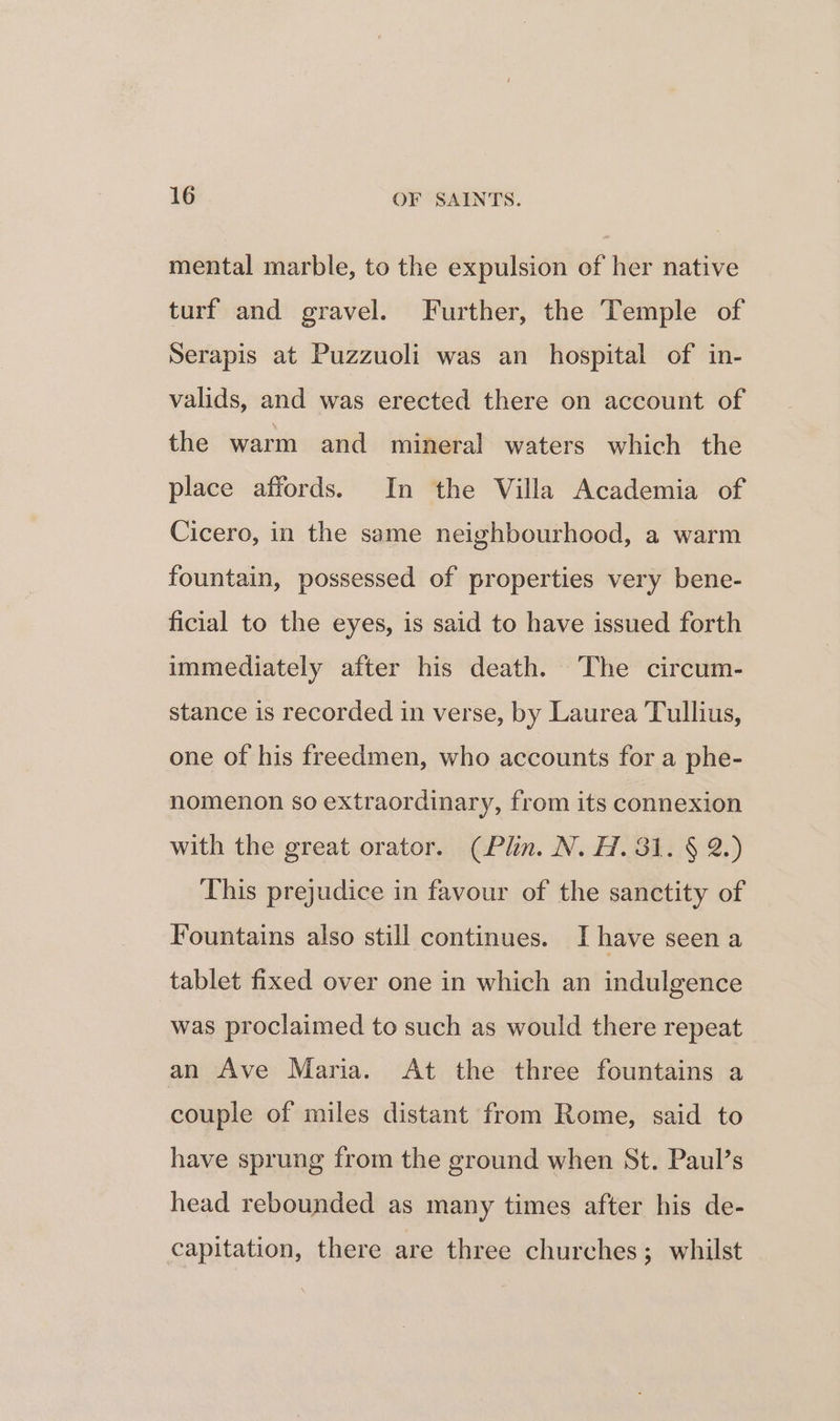 mental marble, to the expulsion of her native turf and gravel. Further, the Temple of Serapis at Puzzuoli was an hospital of in- valids, and was erected there on account of the warm and mineral waters which the place affords. In the Villa Academia of Cicero, in the same neighbourhood, a warm fountain, possessed of properties very bene- ficial to the eyes, is said to have issued forth immediately after his death. The circum- stance is recorded in verse, by Laurea Tullius, one of his freedmen, who accounts for a phe- nomenon so extraordinary, from its connexion with the great orator. (Plin. N. H. 381. § 2.) This prejudice in favour of the sanctity of Fountains also still continues. Ihave seen a tablet fixed over one in which an indulgence was proclaimed to such as would there repeat an Ave Maria. At the three fountains a couple of miles distant from Rome, said to have sprung from the ground when St. Paul’s head rebounded as many times after his de- capitation, there are three churches; whilst