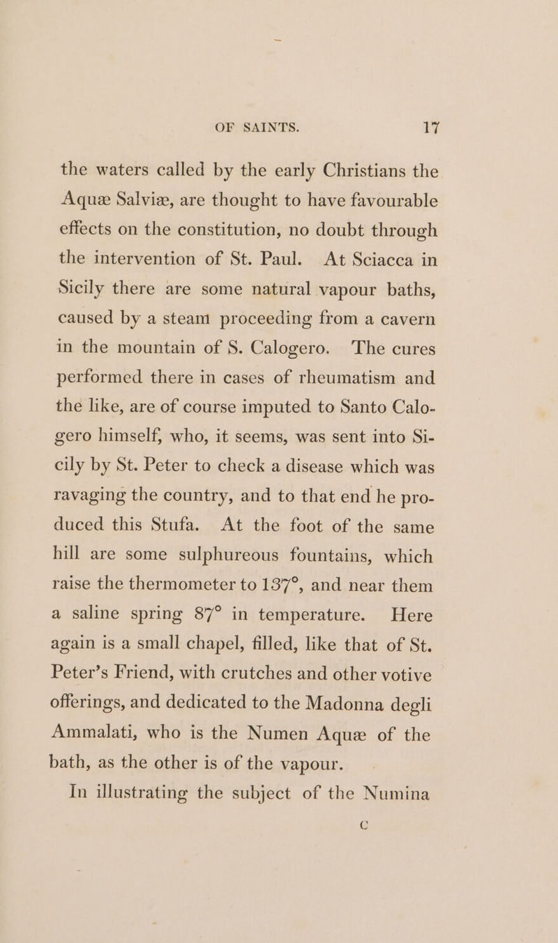 the waters called by the early Christians the Aque Salvi, are thought to have favourable effects on the constitution, no doubt through the intervention of St. Paul. At Sciacca in Sicily there are some natural vapour baths, caused by a steam proceeding from a cavern in the mountain of 8. Calogero. The cures performed there in cases of rheumatism and the like, are of course imputed to Santo Calo- gero himself, who, it seems, was sent into Si- cily by St. Peter to check a disease which was ravaging the country, and to that end he pro- duced this Stufa. At the foot of the same hill are some sulphureous fountains, which raise the thermometer to 137°, and near them a saline spring 87° in temperature. Here again is a small chapel, filled, like that of St. Peter’s Friend, with crutches and other votive offerings, and dedicated to the Madonna degli Ammalati, who is the Numen Aquz of the bath, as the other is of the vapour. In illustrating the subject of the Numina C