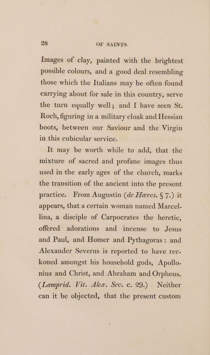 Images of clay, painted with the brightest possible colours, and a good deal resembling those which the Italians may be often found carrying about for sale in this country, serve the turn equally well; and I have seen St. Roch, figuring in a military cloak and Hessian boots, between our Saviour and the Virgin in this cubicular service. It may be worth while to add, that the mixture of sacred and profane images thus used in the early ages of the church, marks the transition of the ancient into the present practice. From Augustin (de Heres. § 7.) it appears, that a certain woman named Marcel- lina, a disciple of Carpocrates the heretic, offered adorations and incense to Jesus and Paul, and Homer and Pythagoras: and Alexander Severus is reported to have rec- koned amongst his household gods, Apollo- ~nius and Christ, and Abraham and Orpheus. (Lamprid. Vit. Alex. Sev. c. 29.) Neither can it be objected, that the present custom