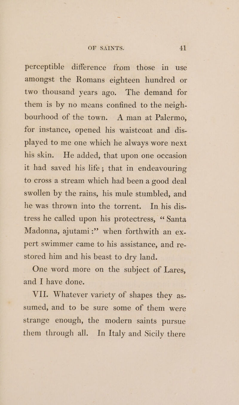 perceptible difference from those in use amongst the Romans eighteen hundred or two thousand years ago. The demand for them is by no means confined to the neigh- bourhood of the town. A man at Palermo, for instance, opened his waistcoat and dis- played to me one which he always wore next his skin. He added, that upon one occasion it had saved his life; that in endeavouring to cross a stream which had been a good deal swollen by the rains, his mule stumbled, and he was thrown into the torrent. In his dis- tress he called upon his protectress, “ Santa Madonna, ajutami:” when forthwith an ex- pert swimmer came to his assistance, and re- stored him and his beast to dry land. One word more on the subject of Lares, and I have done. VII. Whatever variety of shapes they as- sumed, and to be sure some of them were strange enough, the modern saints pursue them through all. In Italy and Sicily there