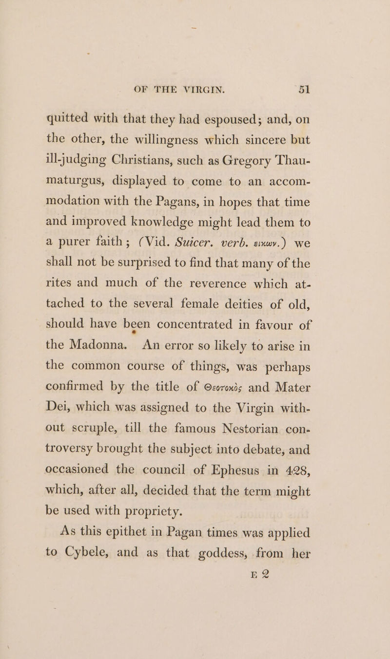 quitted with that they had espoused; and, on the other, the willingness which sincere but ill-judging Christians, such as Gregory Thau- maturgus, displayed to come to an accom- modation with the Pagans, in hopes that time and improved knowledge might lead them to a purer faith; (Vid. Suicer. verb. simwv.) we shall not be surprised to find that many of the rites and much of the reverence which at- tached to the several female deities of old, should have been concentrated in favour of the Madonna. An error so likely to arise in the common course of things, was perhaps confirmed by the title of @coroxds and Mater Dei, which was assigned to the Virgin with- out scruple, till the famous Nestorian con- troversy brought the subject into debate, and occasioned the council of Ephesus in 428, which, after all, decided that the term might be used with propriety. As this epithet in Pagan times was applied to Cybele, and as that goddess, from her bh