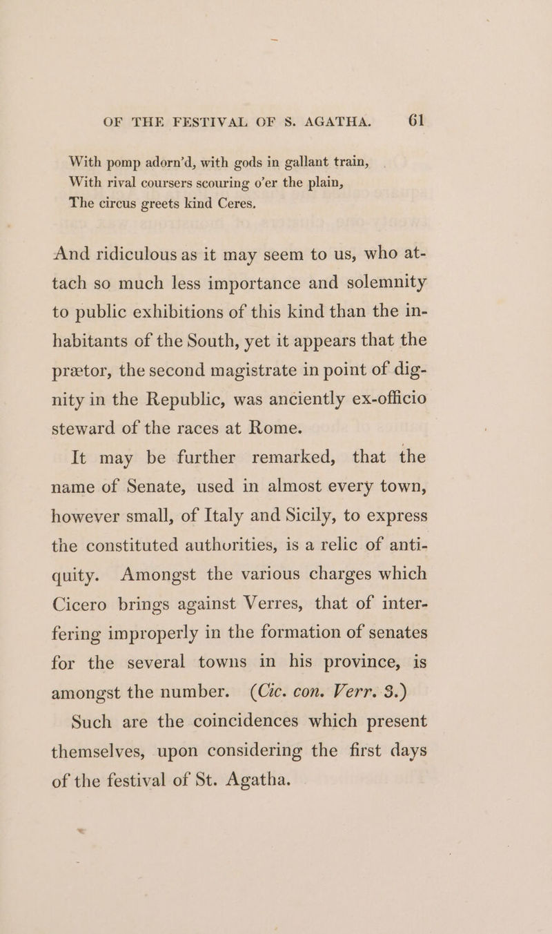 With pomp adorn’d, with gods in gallant train, With rival coursers scouring o’er the plain, The circus greets kind Ceres. And ridiculous as it may seem to us, who at- tach so much less importance and solemnity to public exhibitions of this kind than the in- habitants of the South, yet it appears that the pretor, the second magistrate in point of dig- nity in the Republic, was anciently ex-officio steward of the races at Rome. It may be further remarked, that the name of Senate, used in almost every town, however small, of Italy and Sicily, to express the constituted authorities, is a relic of anti- quity. Amongst the various charges which Cicero brings against Verres, that of inter- fering improperly in the formation of senates for the several towns in his province, is amongst the number. (Cic. con. Verr. 3.) Such are the coincidences which present themselves, upon considering the first days of the festival of St. Agatha.