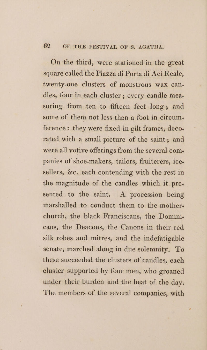 On the third, were stationed in the great square called the Piazza di Porta di Aci Reale, twenty-one clusters of monstrous wax can- dles, four in each cluster; every candle mea- suring from ten to fifteen feet long; and some of them not less than a foot in circum- ference: they were fixed in gilt frames, deco- rated with a small picture of the saint; and were all votive offerings from the several com- panies of shoe-makers, tailors, fruiterers, ice- sellers, &amp;c. each contending with the rest in the magnitude of the candles which it pre- sented to the saint. A procession being marshalled to conduct them to the mother- church, the black Franciscans, the Domini- cans, the Deacons, the Canons in their red silk robes and mitres, and the indefatigable senate, marched along in due solemnity. To these succeeded the clusters of candles, each cluster supported by four men, who groaned under their burden and the heat of the day. The members of the several companies, with