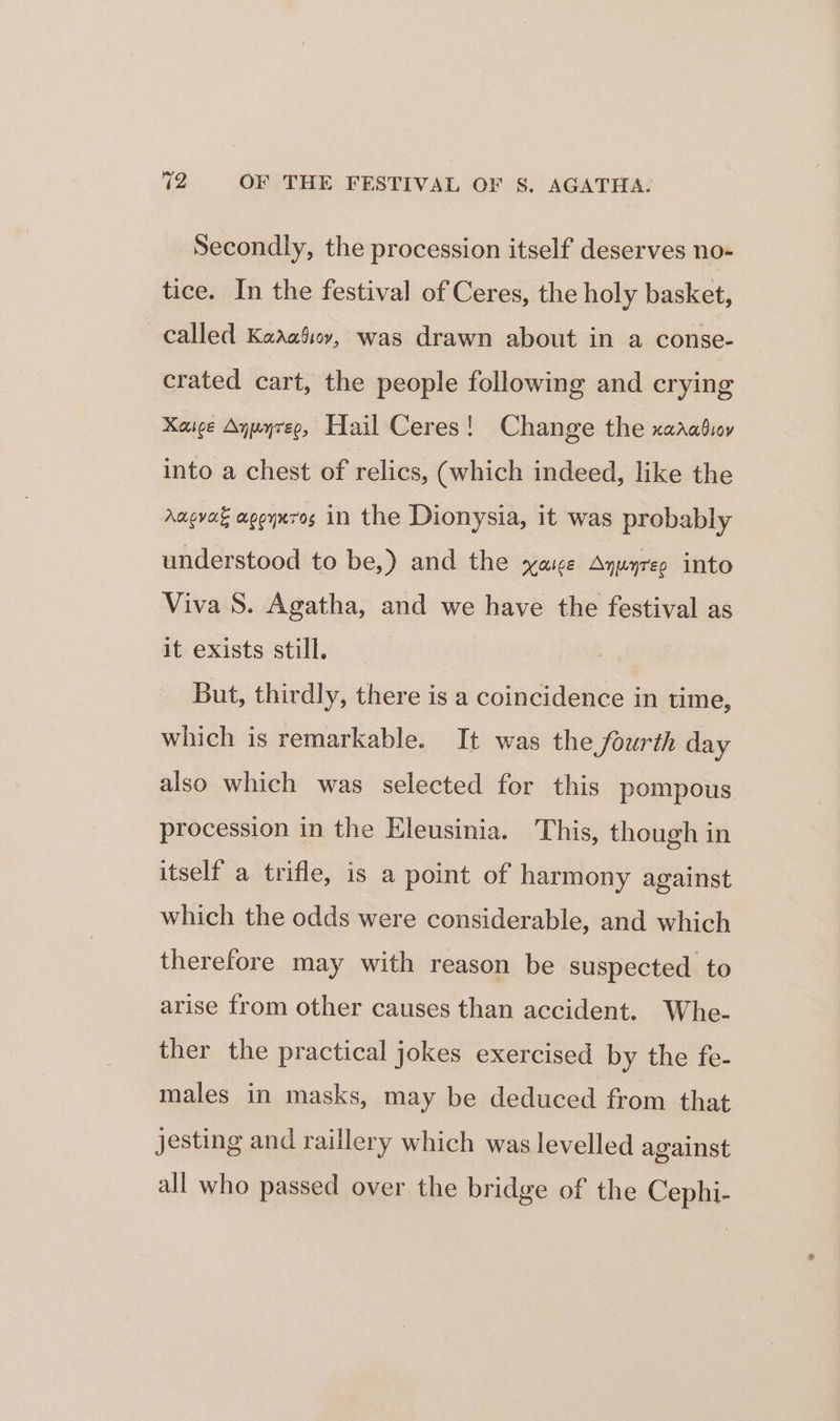 Secondly, the procession itself deserves no- tice. In the festival of Ceres, the holy basket, called Kaaaiioy, was drawn about in a conse- crated cart, the people following and crying Kaice Aywyreo, Hail Ceres! Change the xarabioy into a chest of relics, (which indeed, like the Angvak apoyuros in the Dionysia, it was probably understood to be,) and the xyase Ayuyreo into Viva S. Agatha, and we have the festival as it exists still. But, thirdly, there is a coincidence in time, which is remarkable. It was the fourth day also which was selected for this pompous procession in the Eleusinia. This, though in itself a trifle, is a point of harmony against which the odds were considerable, and which therefore may with reason be suspected to arise from other causes than accident. Whe- ther the practical jokes exercised by the fe- males in masks, may be deduced from that jesting and raillery which was levelled against all who passed over the bridge of the Cephi-