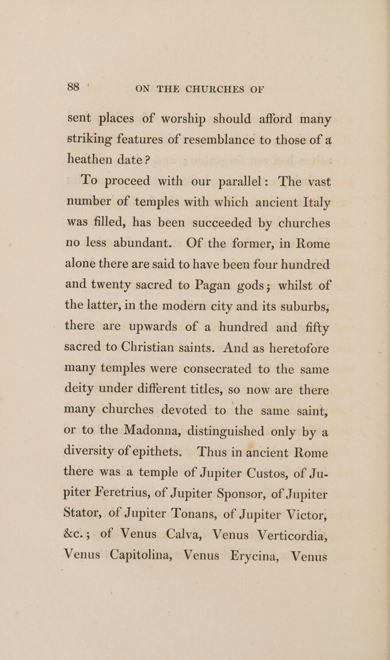 sent places of worship should afford many striking features of resemblance to those of 4 heathen date? : To proceed with our parallel: The vast number of temples with which ancient Italy was filled, has been succeeded by churches no less abundant. Of the former, in Rome alone there are said to have been four hundred and twenty sacred to Pagan gods; whilst of the latter, in the modern city and its suburbs, _ there are upwards of a hundred and fifty sacred to Christian saints. And as heretofore many temples were consecrated to the same deity under different titles, so now are there many churches devoted to the same saint; or to the Madonna, distinguished only by a diversity of epithets. Thus in ancient Rome there was a temple of Jupiter Custos, of Ju- piter Feretrius, of Jupiter Sponsor, of Jupiter Stator, of Jupiter Tonans, of Jupiter Victor, &amp;c.; of Venus Calva, Venus Verticordia, Venus Capitolina, Venus Erycina, Venus