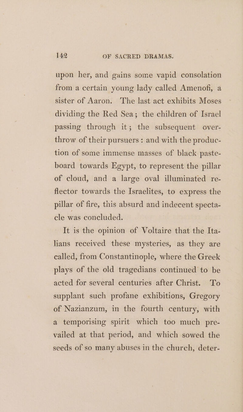 upon her, and gains some vapid consolation from a certain young lady called Amenofi, a sister of Aaron. The last act exhibits Moses dividing the Red Sea; the children of Israel passing through it; the subsequent over- throw of their pursuers : and with the produc- tion of some immense masses of black paste- board towards Egypt, to represent the pillar of cloud, and a large oval illuminated re- flector towards the Israelites, to express the pillar of fire, this absurd and indecent specta- cle was concluded. It is the opinion of Voltaire that the Ita- lians received these mysteries, as they are called, from Constantinople, where the Greek plays of the old tragedians continued to be acted for several centuries after Christ. To supplant such profane exhibitions, Gregory of Nazianzum, in the fourth century, with a temporising spirit which too much pre- vailed at that period, and which sowed the seeds of so many abuses in the church, deter-