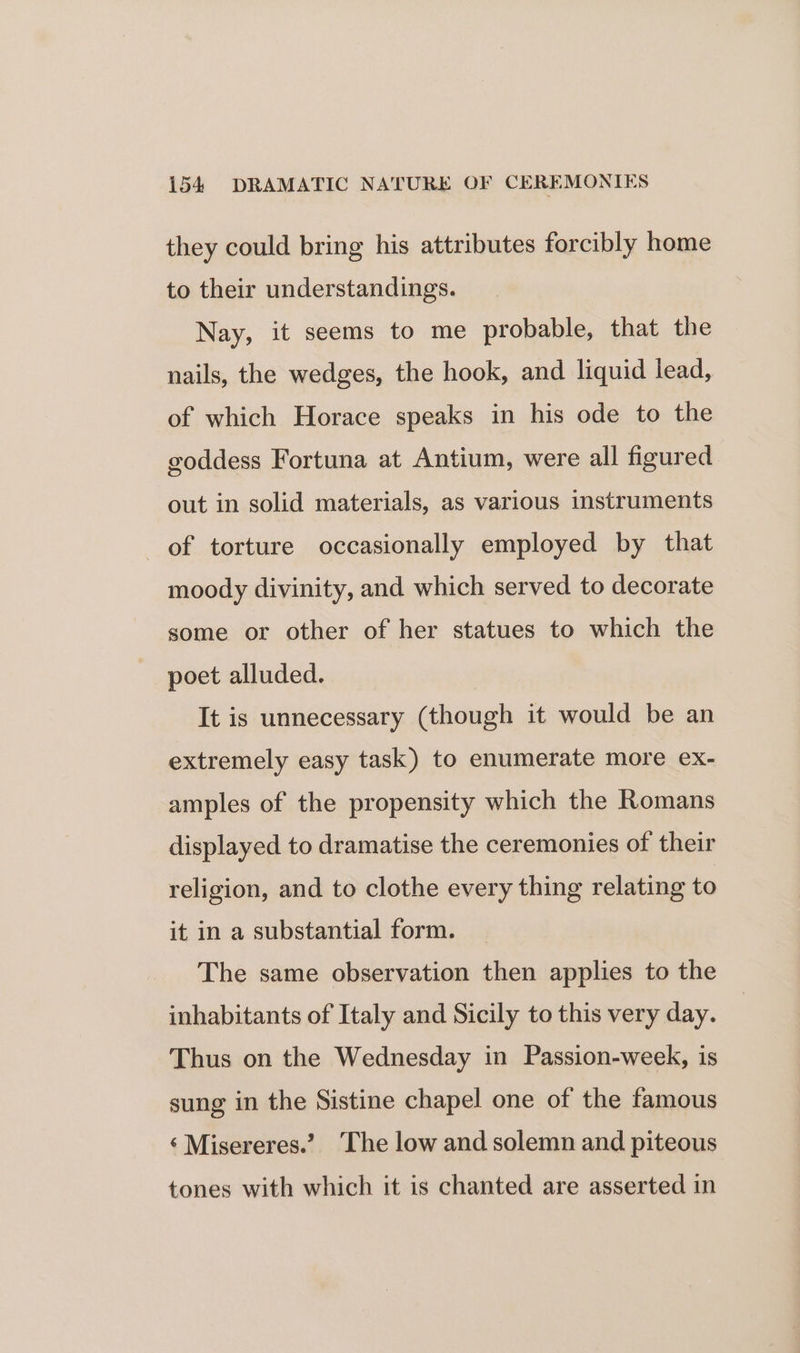 they could bring his attributes forcibly home to their understandings. Nay, it seems to me probable, that the nails, the wedges, the hook, and liquid lead, of which Horace speaks in his ode to the goddess Fortuna at Antium, were all figured out in solid materials, as various instruments of torture occasionally employed by that moody divinity, and which served to decorate some or other of her statues to which the poet alluded. It is unnecessary (though it would be an extremely easy task) to enumerate more ex- amples of the propensity which the Romans displayed to dramatise the ceremonies of their religion, and to clothe every thing relating to it in a substantial form. The same observation then applies to the inhabitants of Italy and Sicily to this very day. Thus on the Wednesday in Passion-week, is sung in the Sistine chapel one of the famous ‘Misereres.’? The low and solemn and piteous tones with which it is chanted are asserted in