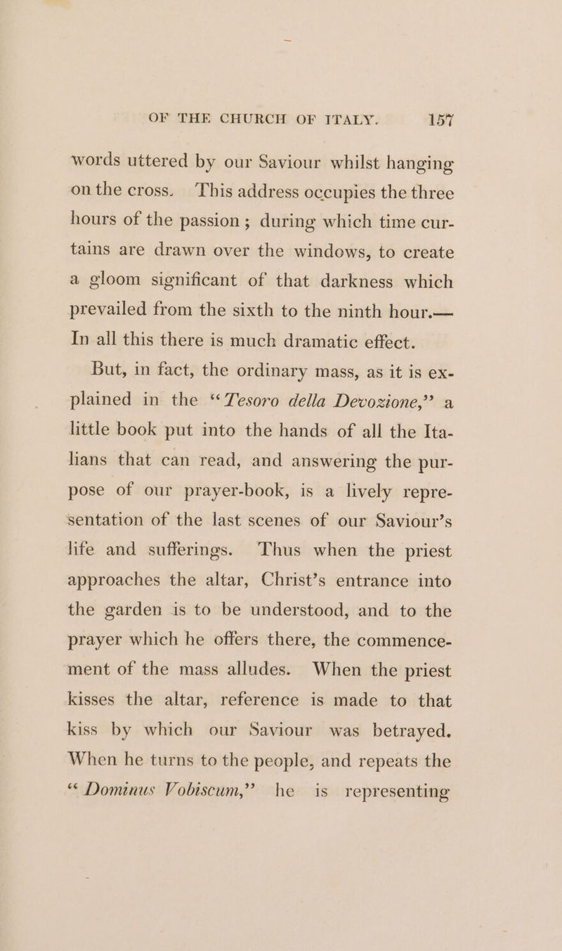 words uttered by our Saviour whilst hanging onthe cross. This address occupies the three hours of the passion ; during which time cur- tains are drawn over the windows, to create a gloom significant of that darkness which prevailed from the sixth to the ninth hour.— In all this there is much dramatic effect. But, in fact, the ordinary mass, as it is ex- plained in the ‘ Tesoro della Devozione,” a little book put into the hands of all the Ita- lians that can read, and answering the pur- pose of our prayer-book, is a lively repre- sentation of the last scenes of our Saviour’s hfe and sufferings. Thus when the priest approaches the altar, Christ’s entrance into the garden is to be understood, and to the prayer which he offers there, the commence- ment of the mass alludes. When the priest kisses the altar, reference is made to that kiss by which our Saviour was _ betrayed. When he turns to the people, and repeats the “ Dominus Vobiscum,” he is representing