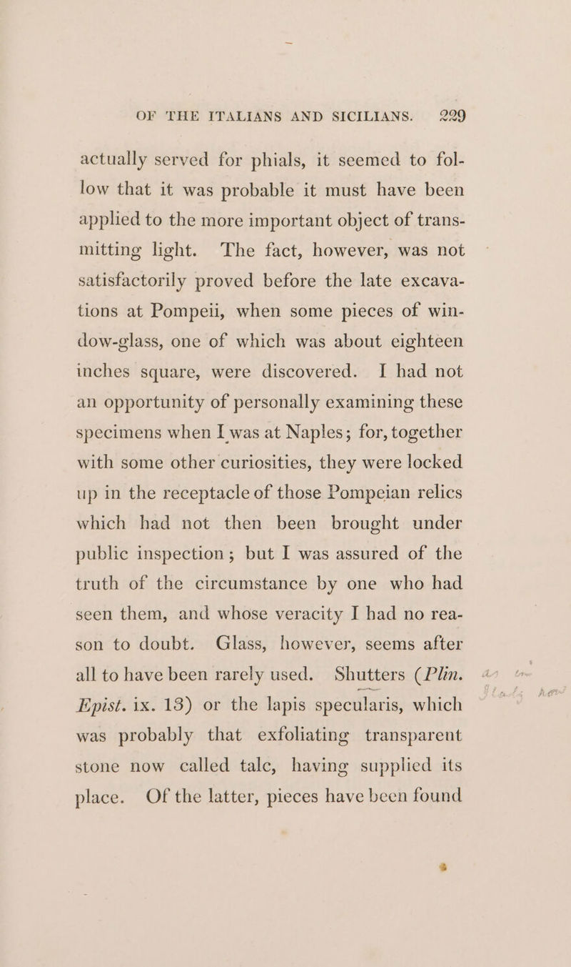 actually served for phials, it seemed to fol- low that it was probable it must have been applied to the more important object of trans- mitting light. The fact, however, was not satisfactorily proved before the late excava- tions at Pompeii, when some pieces of win- dow-glass, one of which was about eighteen inches square, were discovered. I had not an opportunity of personally examining these specimens when I was at Naples; for, together with some other curiosities, they were locked up in the receptacle of those Pompeian relics which had not then been brought under public inspection; but I was assured of the truth of the circumstance by one who had seen them, and whose veracity I had no rea- son to doubt. Glass, however, seems after all to have been rarely used. Shutters (Plin. Epist. ix. 13) or the lapis specularis, which was probably that exfoliating transparent stone now called talc, having supplied its place. Of the latter, pieces have been found