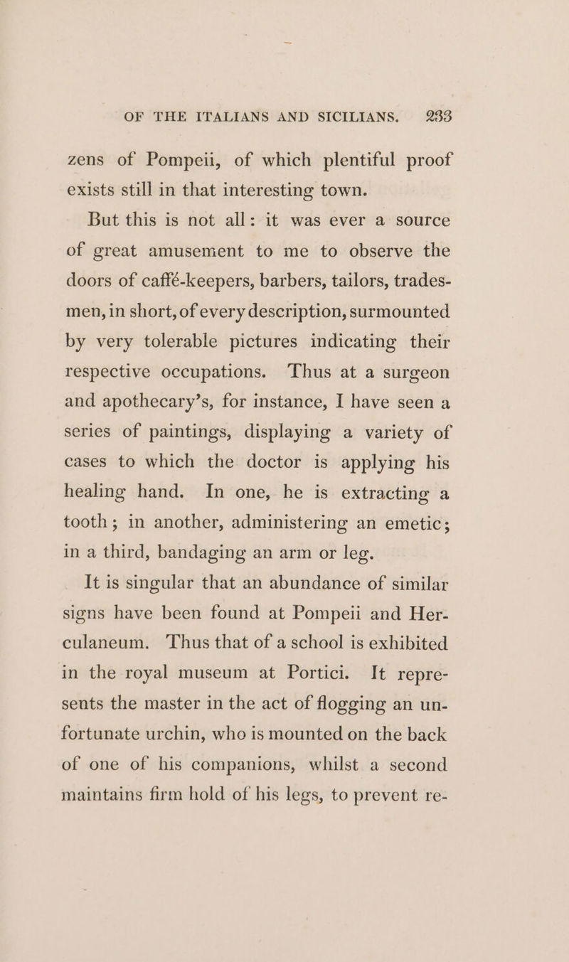 zens of Pompeii, of which plentiful proof exists still in that interesting town. But this is not all: it was ever a source of great amusement to me to observe the doors of caffé-keepers, barbers, tailors, trades- men, in short, of every description, surmounted by very tolerable pictures indicating their respective occupations. ‘Thus at a surgeon and apothecary’s, for instance, I have seen a series of paintings, displaying a variety of cases to which the doctor is applying his healing hand. In one, he is extracting a tooth; in another, administering an emetic; in a third, bandaging an arm or leg. It is singular that an abundance of similar signs have been found at Pompeii and Her- culaneum. Thus that of a school is exhibited in the royal museum at Portici. It repre- sents the master in the act of flogging an un- fortunate urchin, who is mounted on the back of one of his companions, whilst a second maintains firm hold of his legs, to prevent re-