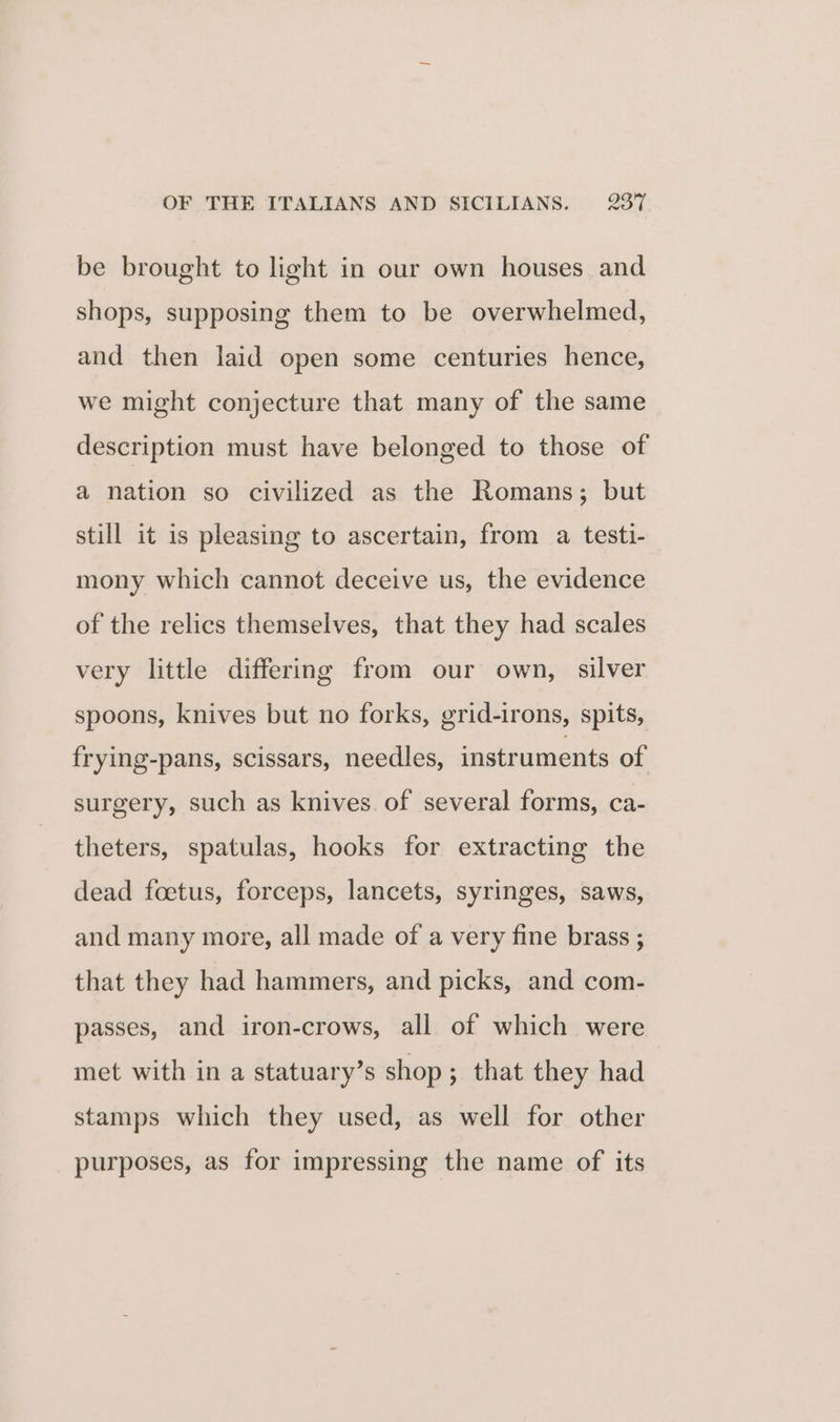 be brought to light in our own houses and shops, supposing them to be overwhelmed, and then laid open some centuries hence, we might conjecture that many of the same description must have belonged to those of a nation so civilized as the Romans; but still it is pleasing to ascertain, from a testi- mony which cannot deceive us, the evidence of the relics themselves, that they had scales very little differing from our own, silver spoons, knives but no forks, grid-irons, spits, frying-pans, scissars, needles, instruments of surgery, such as knives of several forms, ca- theters, spatulas, hooks for extracting the dead foetus, forceps, lancets, syringes, saws, and many more, all made of a very fine brass ; that they had hammers, and picks, and com- passes, and iron-crows, all of which were met with in a statuary’s shop; that they had stamps which they used, as well for other purposes, as for impressing the name of its