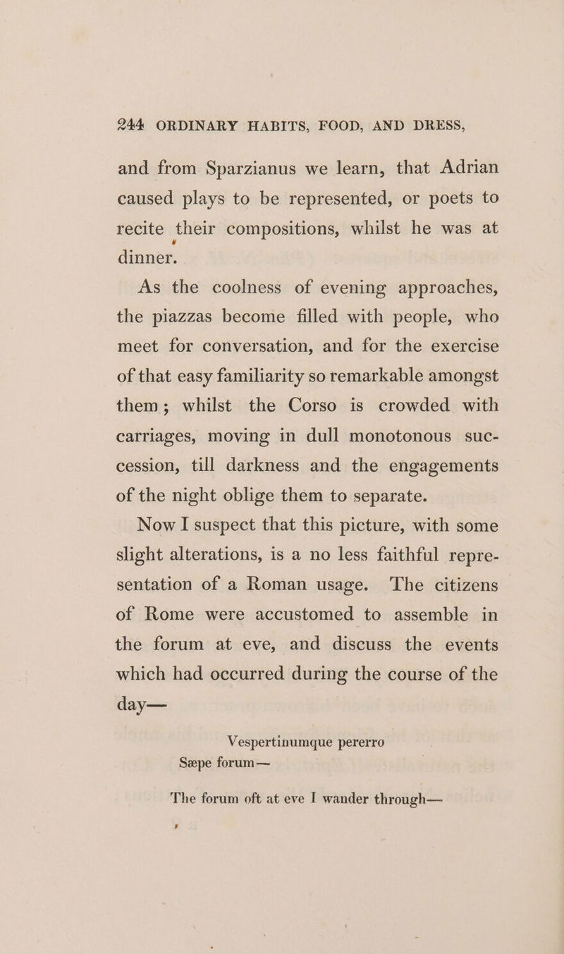 and from Sparzianus we learn, that Adrian caused plays to be represented, or poets to recite their compositions, whilst he was at dinner. As the coolness of evening approaches, the piazzas become filled with people, who meet for conversation, and for the exercise of that easy familiarity so remarkable amongst them; whilst the Corso is crowded with carriages, moving in dull monotonous suc- cession, till darkness and the engagements of the night oblige them to separate. Now I suspect that this picture, with some slight alterations, is a no less faithful repre- sentation of a Roman usage. ‘The citizens of Rome were accustomed to assemble in the forum at eve, and discuss the events which had occurred during the course of the day— Vespertinumque pererro Szpe forum — The forum oft at eve I wander through— #