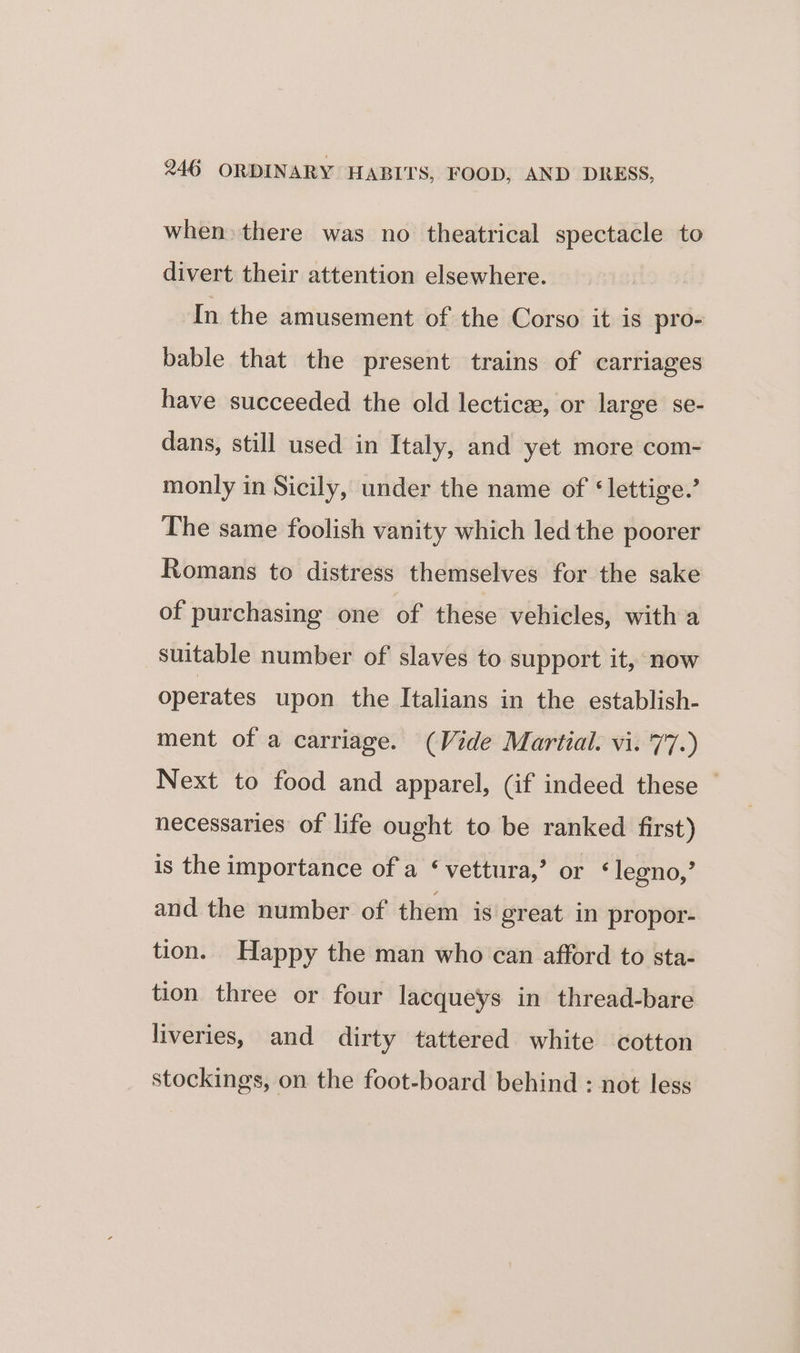 when: there was no theatrical spectacle to divert their attention elsewhere. In the amusement of the Corso it is pro- bable that the present trains of carriages have succeeded the old lecticee, or large se- dans, still used in Italy, and yet more com- monly in Sicily, under the name of ‘lettige.’ The same foolish vanity which led the poorer Romans to distress themselves for the sake of purchasing one of these vehicles, with a suitable number of slaves to support it, now operates upon the Italians in the establish- ment of a carriage. (Vide Martial. vi. 77.) Next to food and apparel, (if indeed these — necessaries of life ought to be ranked first) is the importance of a ‘ vettura,’ or ‘legno,’ and the number of them is great in propor- tion. Happy the man who can afford to sta- tion three or four lacqueys in thread-bare liveries, and dirty tattered white cotton stockings, on the foot-board behind : not less