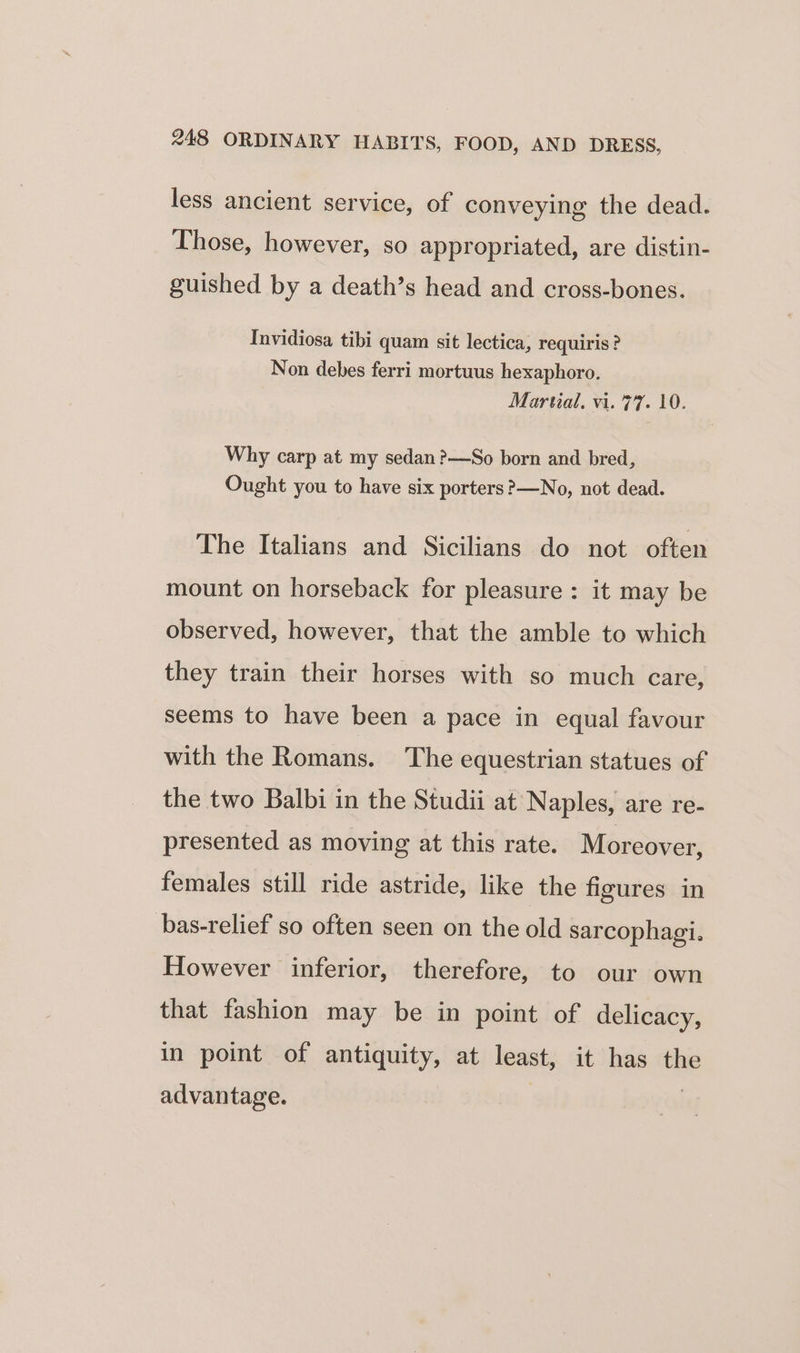 less ancient service, of conveying the dead. ) ying Those, however, so appropriated, are distin- guished by a death’s head and cross-bones. Invidiosa tibi quam sit lectica, requiris? Non debes ferri mortuus hexaphoro. Martial, vi. 77. 10. Why carp at my sedan ?—So born and bred, Ought you to have six porters &gt;—No, not dead. The Italians and Sicilians do not often mount on horseback for pleasure : it may be observed, however, that the amble to which they train their horses with so much care, seems to have been a pace in equal favour with the Romans. The equestrian statues of the two Balbi in the Studii at Naples, are re- presented as moving at this rate. Moreover, females still ride astride, like the figures in bas-relief so often seen on the old sarcophagi. However inferior, therefore, to our own that fashion may be in point of delicacy, in point of antiquity, at least, it has the advantage.