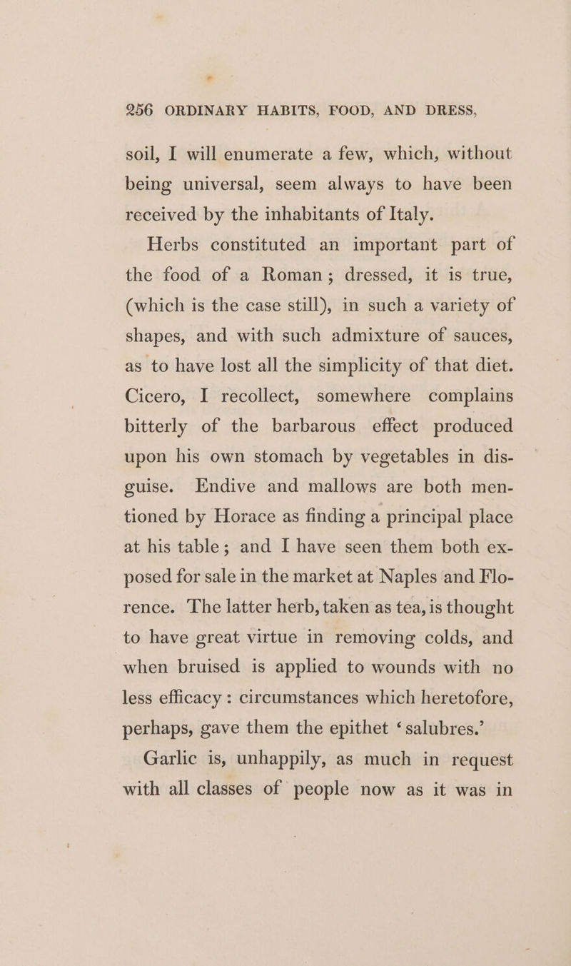 soil, I will enumerate a few, which, without being universal, seem always to have been received by the inhabitants of Italy. Herbs constituted an important part of the food of a Roman; dressed, it is true, (which is the case still), in such a variety of shapes, and with such admixture of sauces, as to have lost all the simplicity of that diet. Cicero, I recollect, somewhere complains bitterly of the barbarous effect produced upon his own stomach by vegetables in dis- guise. Endive and mallows are both men- tioned by Horace as finding a principal place at his table; and I have seen them both ex- posed for sale in the market at Naples and Flo- rence. The latter herb, taken as tea, is thought to have great virtue in removing colds, and when bruised is applied to wounds with no less efficacy : circumstances which heretofore, perhaps, gave them the epithet ‘salubres.’ Garlic is, unhappily, as much in request with all classes of people now as it was in