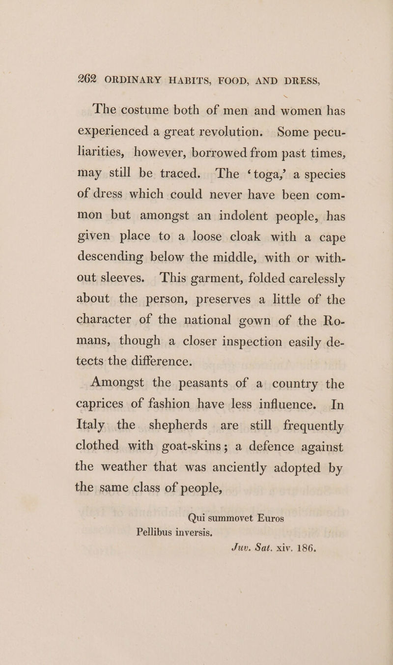 “X The costume both of men and women has experienced a great revolution. Some pecu- liarities, however, borrowed from past times, may still be traced. The ‘toga,’ a species of dress which could never have been com- mon but amongst an indolent people, has given place to a loose cloak with a cape descending below the middle, with or with- out sleeves. This garment, folded carelessly about the person, preserves a little of the character of the national gown of the Ro- mans, though a closer inspection easily de- tects the difference. Amongst the peasants of a country the caprices of fashion have less influence. In Italy the. shepherds are still frequently clothed with goat-skins; a defence against the weather that was anciently adopted by the same class of people, Qui summovet Euros Pellibus inversis, Juv. Sat. xiv. 186.