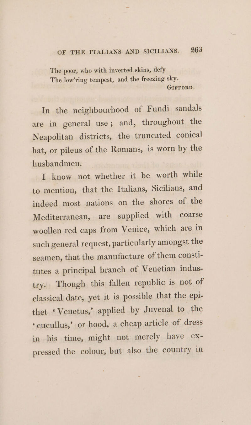 The poor, who with inverted skins, defy The low’ring tempest, and the freezing sky. GIFFORD. In the neighbourhood of Fundi sandals are in general use; and, throughout the Neapolitan districts, the truncated conical hat, or pileus of the Romans, is worn by the husbandmen. I know not whether it be worth while to mention, that the Italians, Sicilians, and indeed most nations on the shores of the Mediterranean, are supplied with coarse woollen red caps from Venice, which are in such general request, particularly amongst the seamen, that the manufacture of them consti- tutes a principal branch of Venetian indus- try. Though this fallen republic is not of classical date, yet it is possible that the epi- thet ‘Venetus,’ applied by Juvenal to the ‘cucullus,’ or hood, a cheap article of dress in his time, might not merely have ex- pressed the colour, but also the country in