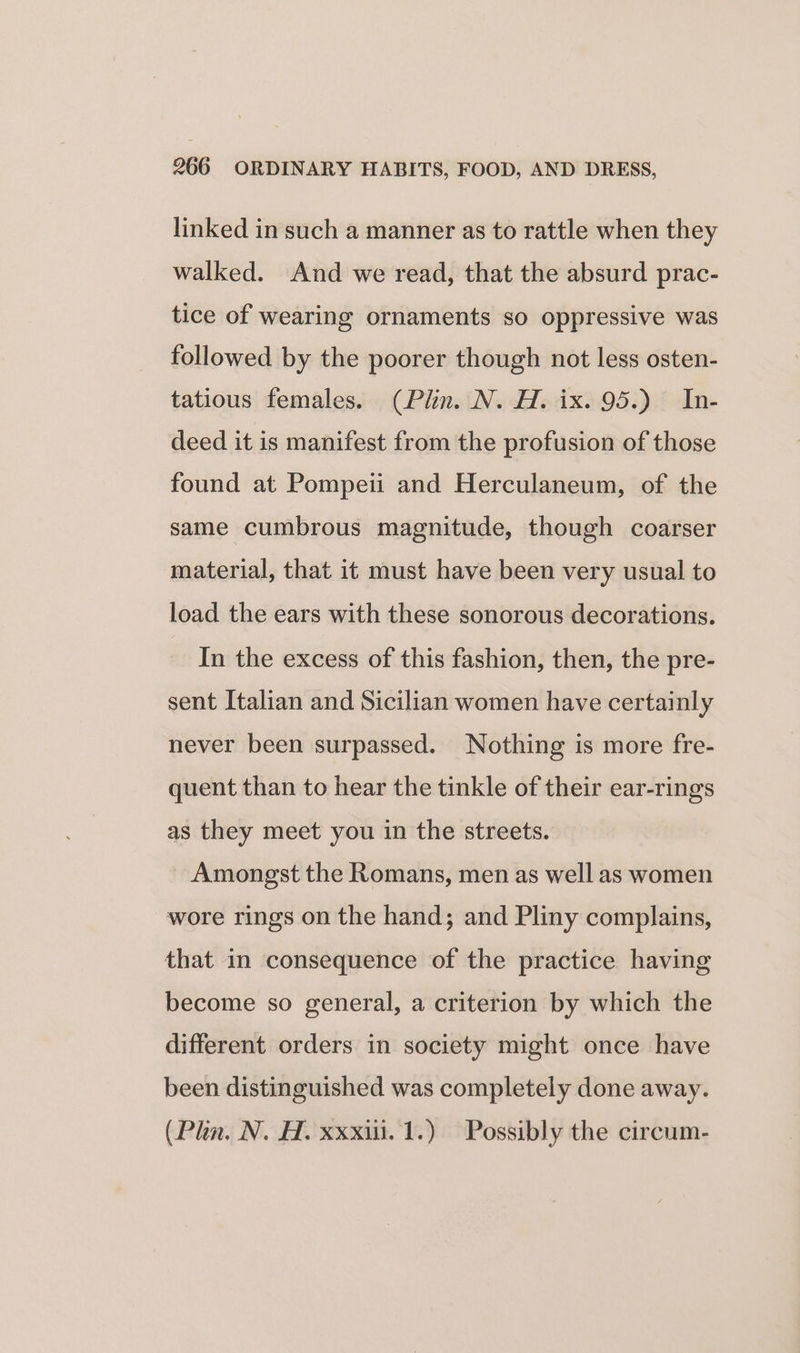 linked in such a manner as to rattle when they walked. And we read, that the absurd prac- tice of wearing ornaments so oppressive was followed by the poorer though not less osten- tatious females. (Plin. N. H. ix. 95.) In- deed it is manifest from the profusion of those found at Pompeii and Herculaneum, of the same cumbrous magnitude, though coarser material, that it must have been very usual to load the ears with these sonorous decorations. In the excess of this fashion, then, the pre- sent Italian and Sicilian women have certainly never been surpassed. Nothing is more fre- quent than to hear the tinkle of their ear-rings as they meet you in the streets. Amongst the Romans, men as well as women wore rings on the hand; and Pliny complains, that in consequence of the practice having become so general, a criterion by which the different orders in society might once have been distinguished was completely done away. (Plan. N. H. xxxii.1.) Possibly the circum-