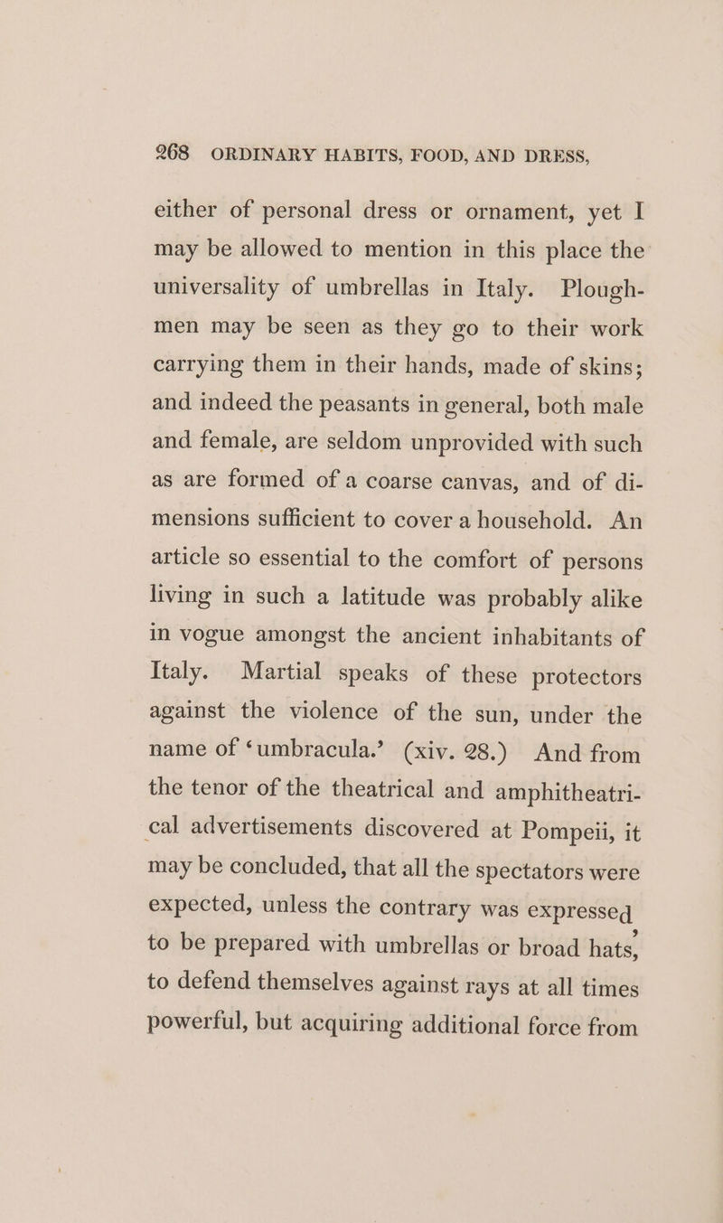either of personal dress or ornament, yet I may be allowed to mention in this place the universality of umbrellas in Italy. Plough- men may be seen as they go to their work carrying them in their hands, made of skins; and indeed the peasants in general, both male and female, are seldom unprovided with such as are formed of a coarse canvas, and of di- mensions sufficient to cover a household. An article so essential to the comfort of persons living in such a latitude was probably alike in vogue amongst the ancient inhabitants of Italy. Martial speaks of these protectors against the violence of the sun, under the name of ‘umbracula.’ (xiv. 28.) And from the tenor of the theatrical and amphitheatri- cal advertisements discovered at Pompeii, it may be concluded, that all the spectators were expected, unless the contrary was expresseq to be prepared with umbrellas or broad hats, to defend themselves against rays at all times powerful, but acquiring additional force from